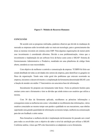 [ 55 ]
Figura 5 - Módulo de Recursos Humanos
CONCLUSÃO
De acordo com as pesquisas realizadas, pudemos observar que devido às mudanças de
mercado as empresas estão investindo cada vez mais em tecnologia, para o gerenciamento das
áreas as mesmas investem em sistema como ERP. Para algumas organizações de menor porte
esse investimento é considerado altíssimo. Devido a essa problematização, vimos que o
investimento e implantação de um software livre de baixo custo como o SIGAP- Sistema de
Gerenciamento Administrativo e Produtivo, modelado em uma plataforma de código fonte
aberto, atenderia as suas necessidades.
Com objetivo de melhorar o controle e comunicação da empresa TCIBPO foi feito um
estudo detalhado de todas as atividades dos setores da empresa, para identificar os gargalos no
fluxo da organização. Tendo uma visão geral dos problemas que estavam ocorrendo na
empresa, iniciamos o desenvolvimento e a implantação da ferramenta denominada SIGAP, com
a função de atender em média 17 funcionários em uma única base de informação.
Inicialmente foi proposto um treinamento toda Sexta - Feira no primeiro horário para
ensinar como usar a ferramenta e tirar as dúvidas que ainda restava aos usuários que utiliza a
mesma.
Com 30 dias da ferramenta aplicada, recolhemos as primeiras informações e
conseguimos notar as melhorias tais como: velocidade no recolhimento das informações, vários
usuários conectados ao mesmo tempo sem perder a qualidade no seu mecanismo, suas tabelas
suportando uma grande quantidade de informações aomesmo tempo, melhoria na comunicação
para dar um feedback e entre outras.
Para formalizar a melhoria devido à implantação da ferramenta foi passado um e-mail
para todos os envolvidos com o objetivo de saber o nível de satisfação por utilizar o SIGAP.
Conforme análise, vimos que 96% dos funcionários se adaptaram a nova ferramenta.
 