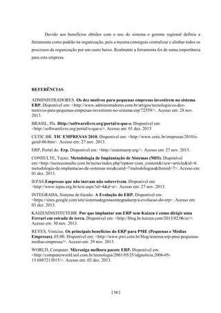 [ 56 ]
Devido aos benefícios obtidos com o uso do sistema o gerente regional definiu a
ferramenta como padrão na organização, pois a mesmaconseguiu centralizar e alinhar todos os
processos da organização por um custo baixo. Realmente a ferramenta foi de suma importância
para esta empresa.
REFERÊNCIAS
ADMINISTRADORES. Os dez motivos para pequenas empresas investirem no sistema
ERP. Disponível em: <http://www.administradores.com.br/artigos/tecnologia/os-dez-
motivos-para-pequenas-empresas-investirem-no-sistema-erp/72559/>. Acesso em: 28 nov.
2013.
BRASIL, Pls. Http://softwarelivre.org/portal/o-que-e. Disponível em:
<http://softwarelivre.org/portal/o-que-e>. Acesso em: 01 dez. 2013
CETIC.BR. TIC EMPRESAS 2010. Disponível em: <http://www.cetic.br/empresas/2010/c-
geral-06.htm>. Acesso em: 27 nov. 2013.
ERP, Portal do. Erp. Disponível em: <http://sistemaerp.org/>. Acesso em: 27 nov. 2013.
CONSULTE, Tecno. Metodologia de Implantação de Sistemas (MIS). Disponível
em:<http://tecnoconsulte.com.br/tecno/index.php?option=com_content&view=article&id=4:
metodologia-de-implantacao-de-sistemas mis&catid=7:metodologias&Itemid=7>. Acesso em:
01 dez. 2013.
IEPAS.Empresas que não inovam não sobrevivem. Disponível em:
<http://www.iepas.org.br/text.aspx?id=4&d=n>. Acesso em: 27 nov. 2013.
INTEGRADA, Sistema de Gestão. A Evolução do ERP. Disponível em:
<https://sites.google.com/site/sistemadegestaointegradaerp/a-evolucao-do-erp>. Acesso em:
03 dez. 2013.
KAIZENINSTITUTEBR. Por que implantar um ERP sem Kaizen é como dirigir uma
Ferrari em estrada de terra. Disponível em: <http://blog.br.kaizen.com/2013/02/06/er/>.
Acesso em: 30 nov. 2013.
REYES, Vinícius. Os principais benefícios do ERP para PME (Pequenas e Médias
Empresas). 03:00. Disponível em: <http://www.pwi.com.br/blog/sistema-erp-pme-pequenas-
medias-empresas/>. Acesso em: 29 nov. 2013.
WORLD, Computer. Microsiga melhora pacote ERP. Disponível em:
<http://computerworld.uol.com.br/tecnologia/2001/05/25/idgnoticia.2006-05-
15.0487213015/>. Acesso em: 02 dez. 2013.
 