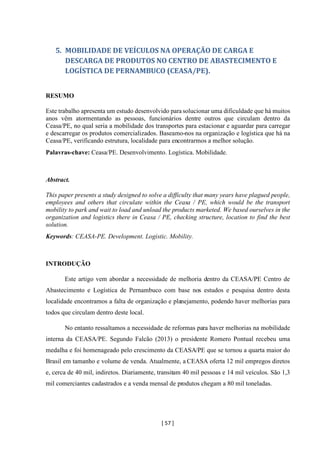 [ 57 ]
5. MOBILIDADE DE VEÍCULOS NA OPERAÇÃO DE CARGA E
DESCARGA DE PRODUTOS NO CENTRO DE ABASTECIMENTO E
LOGÍSTICA DE PERNAMBUCO (CEASA/PE).
RESUMO
Este trabalho apresenta um estudo desenvolvido para solucionar uma dificuldade que há muitos
anos vêm atormentando as pessoas, funcionários dentre outros que circulam dentro da
Ceasa/PE, no qual seria a mobilidade dos transportes para estacionar e aguardar para carregar
e descarregar os produtos comercializados. Baseamo-nos na organização e logística que há na
Ceasa/PE, verificando estrutura, localidade para encontrarmos a melhor solução.
Palavras-chave: Ceasa/PE. Desenvolvimento. Logística. Mobilidade.
Abstract.
This paper presents a study designed to solve a difficulty that many years have plagued people,
employees and others that circulate within the Ceasa / PE, which would be the transport
mobility to park and wait to load and unload the products marketed. We based ourselves in the
organization and logistics there in Ceasa / PE, checking structure, location to find the best
solution.
Keywords: CEASA-PE. Development. Logistic. Mobility.
INTRODUÇÃO
Este artigo vem abordar a necessidade de melhoria dentro da CEASA/PE Centro de
Abastecimento e Logística de Pernambuco com base nos estudos e pesquisa dentro desta
localidade encontramos a falta de organização e planejamento, podendo haver melhorias para
todos que circulam dentro deste local.
No entanto ressaltamos a necessidade de reformas para haver melhorias na mobilidade
interna da CEASA/PE. Segundo Falcão (2013) o presidente Romero Pontual recebeu uma
medalha e foi homenageado pelo crescimento da CEASA/PE que se tornou a quarta maior do
Brasil em tamanho e volume de venda. Atualmente, a CEASA oferta 12 mil empregos diretos
e, cerca de 40 mil, indiretos. Diariamente, transitam 40 mil pessoas e 14 mil veículos. São 1,3
mil comerciantes cadastrados e a venda mensal de produtos chegam a 80 mil toneladas.
 