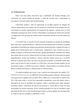 [ 58 ]
1.2. Problematização
Então com esses dados observamos que a mobilidade está ficando defasado, pois
verificamos um número grande de entradas e saídas de veículos com a necessidade de
tecnologias e inovações dentro deste estabelecimento.
Verificando também a falta de organização na atividade logística da chegada dos
veículos abastecedores dos produtos que ao entrarem na CEASA/PE ficam parados nas ruas
ocasionando um grande engarrafamento de transportes de pequeno e grande porte no local
impedindo a passagem de outros veículos e dificultando a locomoção de clientes que circulam
e trafegam pelo local, gerando até conflitos entre os motoristas devido ao nível de estresse do
trânsito.
A Ceasa/PE hoje se encontra em uma situação complicada em questão da mobilidade
dentro dela, hoje o grande problema é a falta de um estacionamento para acomodar essa grande
quantidade de caminhões que chegam principalmente do domingo para a segunda feira que é o
grande dia de abastecimento para os comerciantes. Antigamente o que acontecia era que os
portões só abriam as 00:00 (zero) horas devido a grande quantidade de caminhões eles faziam
uma enorme fila em cima do viaduto que fica em frente ao portão três ocasionando um grande
engarrafamento, devido esse problema a polícia rodoviária federal exigiu que a Ceasa/PE
liberasse os portões mais cedo e que desse um jeito para acomodar os caminhões dentro dela,
então o que foi feito foi abrir os portões as 21:00 (vinte e um) horas ficando alojados em um
determinado espaço e as 00:00 (zero) horas é liberado o abastecimento e nos demais dias são
abertos as 00:00 (zero) horas e o abastecimento as 3:00 (três) horas.
Um grande problema que ocorre é que a maioria dos comerciantes dos galpões LP1,
LP2, LP3, LA3, 6.2, 6.3, 6.4, 1.0 e PRONAF têm caminhões quando é liberado o abastecimento
eles seguem para os galpões com em media 700 ou 1000 caixas e na loja deles só suporta entre
350 e 500 caixas então o veículo fica estacionado na plataforma, como não podem vender a
mercadoria de cima do caminhão eles esperam vender a mercadoria para poder abastecer
novamente então o comerciante da loja de trás atravessa o veiculo dele na frente do outro
ocasionando um enorme transtorno. Se for vendida mercadoria de cima do caminhão é paga
uma multa de 262 reais e se for reincidente paga o dobro, os únicos galpões que não paga multa
se vender de cima do caminhão é o PRONAF e o LP2.
 