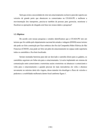 [ 59 ]
Será que existe a necessidade de criar um estacionamento exclusivo para dar suporte aos
veículos de grande porte que abastecem os comerciantes na CEASA/PE e melhorar a
movimentação dos transportes, precisa-se também de pessoas para gerenciar, monitorar e
fiscalizar as operações de chegada com base nos nossos dados e pesquisas?
1.3. Hipótese
De acordo com nossas pesquisas e estudos identificamos que a CEASA/PE tem um
terreno que foi cedido pelo departamento nacional de estrada e rodagem (DNER) nesse terreno
não pode ser feito construção por ficar embaixo dos fios da Companhia Hidro Elétrica do São
Francisco (CHESF), mas pode ser feito um pátio de estacionamento no espaço onde suportaria
todos os caminhões e fica bem localizado.
Seriam montadas barreiras para não ser desviado o caminho direto para os galpões, os
caminhões seguiram em linha reta para o estacionamento. Lá seria implantado um sistema de
comunicação entre comerciantes e motoristas assim o motorista vai abastecer o comerciante e
volta para o estacionamento e quando precisar de mais mercadorias ele volta e abastece
novamente no máximo daria três viagens, dessa maneira iria desafogar o fluxo de veículos e
pedestres e a mobilidade melhoraria dentro local conforme figura 1.
 