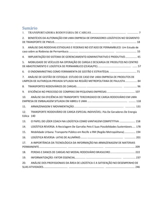 Sumário
1. TRANSPORTADORA RODOVIÁRIA DE CARGAS.................................................. ................ 7
2. BENEFÍCIOS DA AUTOMAÇÃO EM UMA EMPRESA DE OPERADORES LOGÍSTICOS NO SEGMENTO
DE TRANSPORTE DE PNEUS............................ ................................................... .................................... 18
3. ANÁLISE DAS RODOVIAS ESTADUAIS E FEDERAIS NO ESTADO DE PERNAMBUCO: Um Estudo de
caso sobre as Rodovias de Pernambuco.............. ................................................... .............................. 33
4. IMPLANTAÇÃO DO SISTEMA DE GERENCIAMENTO ADMINISTRATIVO E PRODUTIVO................. 45
5. MOBILIDADE DE VEÍCULOS NA OPERAÇÃO DE CARGA E DESCARGA DE PRODUTOS NO CENTRO
DE ABASTECIMENTO E LOGÍSTICA DE PERNAMBUCO (CEASA/PE)................................................ ....... 57
6. O ENDOMARKETING COMO FERRAMENTA DE GESTÃO E ESTRATÉGIA. ...................................... 71
7. ANÁLISE DE GESTÃO DE ESTOQUE: ESTUDO DE CASO EM UMA EMPRESA DE PRODUTOS DE
LIMPEZA DE AUTARQUIA PRIVADA SITUADA NA REGIÃO METROPOLITANA DE PAULISTA................. 84
8. TRANSPORTES RODOVIÁRIOS DE CARGAS.............. ................................................... ................... 96
9. EFICIÊNCIA NO PROCESSO DE COMPRAS EM PEQUENAS EMPRESAS ........................................ 107
10. ANÁLISE DA EFICIÊNCIA DO TRANSPORTE TERCEIRIZADO DE CARGA RODOVIÁRIO EM UMA
EMPRESA DE EMBALAGEM SITUADA EM ABREU E LIMA ......................................................... .......... 118
11. ARMAZENAGEM E MOVIMENTAÇÃO.................... ................................................... ............... 131
12. TRANSPORTE RODOVIÁRIO DE CARGA ESPECIAL INDIVISÍVEL: Pás De Geradores De Energia
Eólica 140
13. O PAPEL DO LÍDER COACH NA LOGÍSTICA COMO VANTAGEM COMPETITIVA ....................... 158
14. LOGÍSTICA REVERSA: A Reciclagem De Garrafas Pets E Suas Possibilidades Sustentáveis..... 178
15. Mobilidade Urbana: Transporte Público em Recife e RM (Região Metropolitana)................ 194
16. LOGÍSTICA REVERSA- LATAS DE ALUMÍNIO.......... ................................................... ................ 201
17. A IMPORTÂNCIA DA TECNOLÓGICA DA INFORMAÇÃO NA ARMAZENAGEM DE MATERIAIS
PERMANENTE........................................ ................................................... ........................................... 209
18. PERDAS E DANOS DE CARGAS NO MODAL RODOVIÁRIO BRASILEIRO.................................... 222
19. INFORMATIZAÇÃO: FATOR ESSENCIAL............... ................................................... .................. 237
20. ANÁLISE DOS PROFISSIONAIS DA ÁREA DE LOGÍSTICA E A SATISFAÇÃO NO DESEMPENHO DE
SUAS ATIVIDADES................................... ................................................... .......................................... 246
 