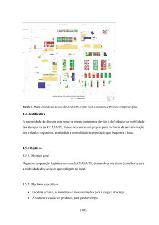 [ 60 ]
Figura 1. Mapa Geral de uso do solo da CEASA/PE. Fonte: ACR Consultoria e Projetos e Empresa Opine.
1.4. Justificativa
A necessidade de discutir este tema se retrata justamente devido á deficiência na mobilidade
dos transportes na CEASA/PE, faz-se necessário um projeto para melhoria da movimentação
dos veículos, segurança, praticidade e comodidade da população que frequenta o local.
1.5. Objetivos
1.5.1. Objetivo geral
Organizar a operação logística nas ruas da CEASA/PE, desenvolver um plano de melhoria para
a mobilidade dos veículos que trafegam no local.
1.5.2. Objetivos específicos
• Facilitar o fluxo, as manobras e movimentações para a carga e descarga.
• Abastecer e escoar os produtos, para ganhar tempo.
 
