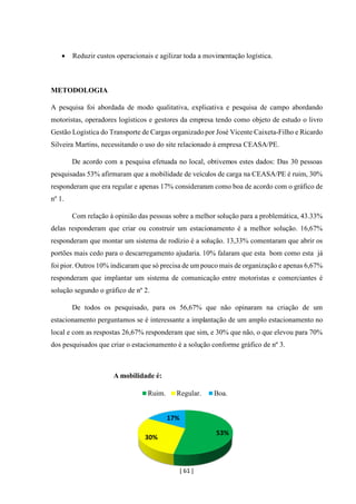 [ 61 ]
• Reduzir custos operacionais e agilizar toda a movimentação logística.
METODOLOGIA
A pesquisa foi abordada de modo qualitativa, explicativa e pesquisa de campo abordando
motoristas, operadores logísticos e gestores da empresa tendo como objeto de estudo o livro
Gestão Logística do Transporte de Cargas organizado por José Vicente Caixeta-Filho e Ricardo
Silveira Martins, necessitando o uso do site relacionado á empresa CEASA/PE.
De acordo com a pesquisa efetuada no local, obtivemos estes dados: Das 30 pessoas
pesquisadas 53% afirmaram que a mobilidade de veículos de carga na CEASA/PE é ruim, 30%
responderam que era regular e apenas 17% consideraram como boa de acordo com o gráfico de
nº 1.
Com relação à opinião das pessoas sobre a melhor solução para a problemática, 43.33%
delas responderam que criar ou construir um estacionamento é a melhor solução. 16,67%
responderam que montar um sistema de rodízio é a solução. 13,33% comentaram que abrir os
portões mais cedo para o descarregamento ajudaria. 10% falaram que esta bom como esta já
foi pior. Outros 10% indicaram que só precisa de umpouco mais de organização e apenas 6,67%
responderam que implantar um sistema de comunicação entre motoristas e comerciantes é
solução segundo o gráfico de nº 2.
De todos os pesquisado, para os 56,67% que não opinaram na criação de um
estacionamento perguntamos se é interessante a implantação de um amplo estacionamento no
local e com as respostas 26,67% responderam que sim, e 30% que não, o que elevou para 70%
dos pesquisados que criar o estacionamento é a solução conforme gráfico de nº 3.
53%
30%
17%
A mobilidade é:
Ruim. Regular. Boa.
 