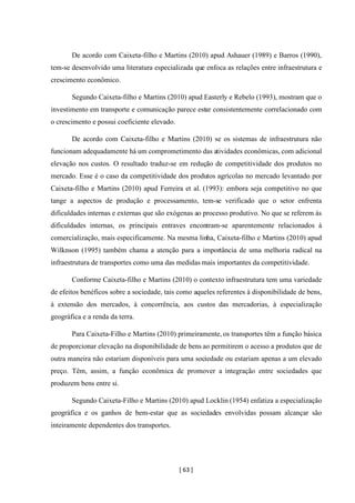 [ 63 ]
De acordo com Caixeta-filho e Martins (2010) apud Ashauer (1989) e Barros (1990),
tem-se desenvolvido uma literatura especializada que enfoca as relações entre infraestrutura e
crescimento econômico.
Segundo Caixeta-filho e Martins (2010) apud Easterly e Rebelo (1993), mostram que o
investimento em transporte e comunicação parece estar consistentemente correlacionado com
o crescimento e possui coeficiente elevado.
De acordo com Caixeta-filho e Martins (2010) se os sistemas de infraestrutura não
funcionam adequadamente há um comprometimento das atividades econômicas, com adicional
elevação nos custos. O resultado traduz-se em redução de competitividade dos produtos no
mercado. Esse é o caso da competitividade dos produtos agrícolas no mercado levantado por
Caixeta-filho e Martins (2010) apud Ferreira et al. (1993): embora seja competitivo no que
tange a aspectos de produção e processamento, tem-se verificado que o setor enfrenta
dificuldades internas e externas que são exógenas ao processo produtivo. No que se referem às
dificuldades internas, os principais entraves encontram-se aparentemente relacionados à
comercialização, mais especificamente. Na mesma linha, Caixeta-filho e Martins (2010) apud
Wilknson (1995) também chama a atenção para a importância de uma melhoria radical na
infraestrutura de transportes como uma das medidas mais importantes da competitividade.
Conforme Caixeta-filho e Martins (2010) o contexto infraestrutura tem uma variedade
de efeitos benéficos sobre a sociedade, tais como aqueles referentes à disponibilidade de bens,
à extensão dos mercados, à concorrência, aos custos das mercadorias, à especialização
geográfica e a renda da terra.
Para Caixeta-Filho e Martins (2010) primeiramente, os transportes têm a função básica
de proporcionar elevação na disponibilidade de bens ao permitirem o acesso a produtos que de
outra maneira não estariam disponíveis para uma sociedade ou estariam apenas a um elevado
preço. Têm, assim, a função econômica de promover a integração entre sociedades que
produzem bens entre si.
Segundo Caixeta-Filho e Martins (2010) apud Locklin (1954) enfatiza a especialização
geográfica e os ganhos de bem-estar que as sociedades envolvidas possam alcançar são
inteiramente dependentes dos transportes.
 