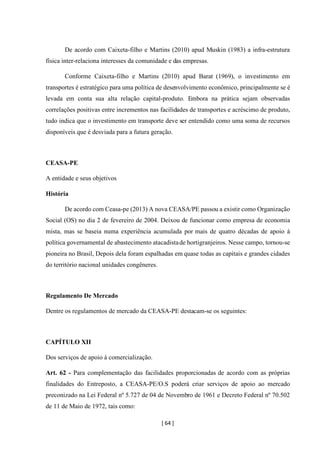 [ 64 ]
De acordo com Caixeta-filho e Martins (2010) apud Muskin (1983) a infra-estrutura
física inter-relaciona interesses da comunidade e das empresas.
Conforme Caixeta-filho e Martins (2010) apud Barat (1969), o investimento em
transportes é estratégico para uma política de desenvolvimento econômico, principalmente se é
levada em conta sua alta relação capital-produto. Embora na prática sejam observadas
correlações positivas entre incrementos nas facilidades de transportes e acréscimo de produto,
tudo indica que o investimento em transporte deve ser entendido como uma soma de recursos
disponíveis que é desviada para a futura geração.
CEASA-PE
A entidade e seus objetivos
História
De acordo com Ceasa-pe (2013) A nova CEASA/PE passou a existir como Organização
Social (OS) no dia 2 de fevereiro de 2004. Deixou de funcionar como empresa de economia
mista, mas se baseia numa experiência acumulada por mais de quatro décadas de apoio à
política governamental de abastecimento atacadistade hortigranjeiros. Nesse campo, tornou-se
pioneira no Brasil, Depois dela foram espalhadas em quase todas as capitais e grandes cidades
do território nacional unidades congêneres.
Regulamento De Mercado
Dentre os regulamentos de mercado da CEASA-PE destacam-se os seguintes:
CAPÍTULO XII
Dos serviços de apoio à comercialização.
Art. 62 - Para complementação das facilidades proporcionadas de acordo com as próprias
finalidades do Entreposto, a CEASA-PE/O.S poderá criar serviços de apoio ao mercado
preconizado na Lei Federal nº 5.727 de 04 de Novembro de 1961 e Decreto Federal nº 70.502
de 11 de Maio de 1972, tais como:
 