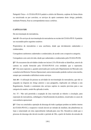 [ 65 ]
Parágrafo Único - A CEASA-PE/O.S poderá a critério da Diretoria, explorar de forma direta
ou terceirizada ou por convênio, os serviços de apoio constantes deste Artigo, podendo,
mediante Portaria, fixar as correspondentes taxas e critérios.
CAPÍTULO XIII
Da movimentação de mercadorias.
Art. 63 - Os serviços de movimentação de mercadorias no recinto da CEASA-PE/O. S poderão
ser executados pelos seguintes usuários:
Proprietários de mercadorias e seus auxiliares, desde que devidamente cadastrados e
credenciados;
Carregadores autônomos cadastrados e credenciados, de acordo com a respectiva categoria;
Carregadores com carro de mão, desde que cadastrados e credenciados pela CEASA-PE/OS.
§1º- Os executores das atividades citadas nos incisos I, II e III deverão se identificar, através de
carteira ou crachá fornecido pela CEASA-PE/O.S e/ou entidades que o represente.
§2º- Em casos especiais e, quando autorizados por escrito pelo Departamento de Mercado com
a anuência da Diretoria Técnica Operacional, outrosinteressados poderão realizar estas tarefas,
sempre que constatada a deficiência nestes serviços.
Art. 64 - A utilização de pessoas na atividade de movimentação de mercadorias, que não se
enquadre no disposto do Artigo anterior e seus parágrafos, implicarão em infração a este
Regulamento, ficando o contratante dos serviços sujeitos às sanções previstas para a sua
categoria de usuário, sendo-lhe aplicada à multa.
Art. 53 - Não será permitida a ocupação de área reservada ao trânsito e circulação, para
exposição de mercadorias, embalagem e beneficiamento de produtos, ressalvados os casos de
conveniência operacional.
§1º- Uma vez concluída a operação de descarga de todo e qualquer produto no âmbito interno
da CEASA-PE/O.S, o respectivo veículo deverá ser retirado de imediato, das plataformas ou
lojas e estacionado em área especialmente indicada para esse fim. Ressalte-se ainda que o
processo de descarga não deverá exceder o período de 24h, a partir do horário da emissão do
 