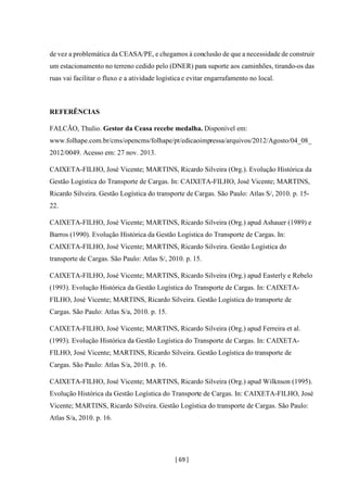 [ 69 ]
de vez a problemática da CEASA/PE, e chegamos à conclusão de que a necessidade de construir
um estacionamento no terreno cedido pelo (DNER) para suporte aos caminhões, tirando-os das
ruas vai facilitar o fluxo e a atividade logística e evitar engarrafamento no local.
REFERÊNCIAS
FALCÃO, Thulio. Gestor da Ceasa recebe medalha. Disponível em:
www.folhape.com.br/cms/opencms/folhape/pt/edicaoimpressa/arquivos/2012/Agosto/04_08_
2012/0049. Acesso em: 27 nov. 2013.
CAIXETA-FILHO, José Vicente; MARTINS, Ricardo Silveira (Org.). Evolução Histórica da
Gestão Logística do Transporte de Cargas. In: CAIXETA-FILHO, José Vicente; MARTINS,
Ricardo Silveira. Gestão Logística do transporte de Cargas. São Paulo: Atlas S/, 2010. p. 15-
22.
CAIXETA-FILHO, José Vicente; MARTINS, Ricardo Silveira (Org.) apud Ashauer (1989) e
Barros (1990). Evolução Histórica da Gestão Logística do Transporte de Cargas. In:
CAIXETA-FILHO, José Vicente; MARTINS, Ricardo Silveira. Gestão Logística do
transporte de Cargas. São Paulo: Atlas S/, 2010. p. 15.
CAIXETA-FILHO, José Vicente; MARTINS, Ricardo Silveira (Org.) apud Easterly e Rebelo
(1993). Evolução Histórica da Gestão Logística do Transporte de Cargas. In: CAIXETA-
FILHO, José Vicente; MARTINS, Ricardo Silveira. Gestão Logística do transporte de
Cargas. São Paulo: Atlas S/a, 2010. p. 15.
CAIXETA-FILHO, José Vicente; MARTINS, Ricardo Silveira (Org.) apud Ferreira et al.
(1993). Evolução Histórica da Gestão Logística do Transporte de Cargas. In: CAIXETA-
FILHO, José Vicente; MARTINS, Ricardo Silveira. Gestão Logística do transporte de
Cargas. São Paulo: Atlas S/a, 2010. p. 16.
CAIXETA-FILHO, José Vicente; MARTINS, Ricardo Silveira (Org.) apud Wilknson (1995).
Evolução Histórica da Gestão Logística do Transporte de Cargas. In: CAIXETA-FILHO, José
Vicente; MARTINS, Ricardo Silveira. Gestão Logística do transporte de Cargas. São Paulo:
Atlas S/a, 2010. p. 16.
 
