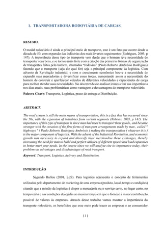 [ 7 ]
1. TRANSPORTADORA RODOVIÁRIA DE CARGAS
RESUMO.
O modal rodoviário é ainda o principal meio de transporte, este é um fato que ocorre desde a
década de 50, com expansão das indústrias dos mais diversos seguimentos (Rodrigues, 2005, p
147). A importância desse tipo de transporte vem desde que o homem teve necessidade de
transportar seus bens, e se tornou mais forte com a criação das primeiras formas de organização
de transportes feitas pelo homem, chamadas “rodovias” (Paulo Roberto Ambrósio Rodrigues)
fazendo que o transporte (seja ele qual for) seja o principal componente da logística. Com
advento da Revolução industrial, e com o crescimento econômico houve a necessidade de
expandir suas mercadorias e diversificar essas trocas, aumentando assim a necessidade do
homem de construir e aperfeiçoar veículos de diferentes velocidades e capacidades de carga
para melhor atender suas necessidades. No decorrer desde analisar iremos citar sua importância
nos dias atuais, suas problemáticas como vantagens e desvantagens do transporte rodoviário.
Palavra Chave: Transporte, Logística, prazo de entrega e Distribuição.
ABSTRACT.
The road system is still the main means of transportation; this is a fact that has occurred since
the 50s, with the expansion of industries from various segments (Roberts, 2005, p 147). The
importance of this type of transport is since man had need to transport their goods , and became
stronger with the creation of the first forms of transport arrangements made by man , called "
highways " ( Paulo Roberto Rodriguez Ambrósio ) making the transportation ( whatever it is )
is the major component of logistics. With the advent of the Industrial Revolution, and economic
growth was necessary to expand and diversify their merchandise these exchanges, thereby
increasing the need for man to build and perfect vehicles of different speeds and load capacities
to better meet your needs. In the course since we will analyze cite its importance today, their
problems as advantages and disadvantages of road transport.
Keyword: Transport, Logistics, delivery and Distribution.
INTRODUÇÃO
Segundo Ballou (2001, p.29). Para logística acrescenta o conceito de ferramentas
utilizadas pelo departamento de marketing de uma empresa (produto, local, tempo e condições)
citando que a missão da logística é dispor a mercadoria ou o serviço certo, no lugar certo, no
tempo certo e nas condições desejadas ao mesmo tempo em que o fornece a maior contribuição
possível de valores ás empresas. Através desse trabalho vamos mostrar a importância do
transporte rodoviário, os benefícios que esse meio pode trazer as empresas e ao consumidor
 