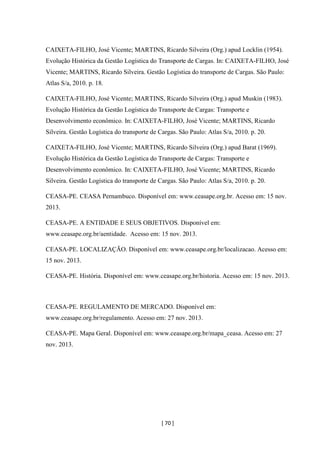[ 70 ]
CAIXETA-FILHO, José Vicente; MARTINS, Ricardo Silveira (Org.) apud Locklin (1954).
Evolução Histórica da Gestão Logística do Transporte de Cargas. In: CAIXETA-FILHO, José
Vicente; MARTINS, Ricardo Silveira. Gestão Logística do transporte de Cargas. São Paulo:
Atlas S/a, 2010. p. 18.
CAIXETA-FILHO, José Vicente; MARTINS, Ricardo Silveira (Org.) apud Muskin (1983).
Evolução Histórica da Gestão Logística do Transporte de Cargas: Transporte e
Desenvolvimento econômico. In: CAIXETA-FILHO, José Vicente; MARTINS, Ricardo
Silveira. Gestão Logística do transporte de Cargas. São Paulo: Atlas S/a, 2010. p. 20.
CAIXETA-FILHO, José Vicente; MARTINS, Ricardo Silveira (Org.) apud Barat (1969).
Evolução Histórica da Gestão Logística do Transporte de Cargas: Transporte e
Desenvolvimento econômico. In: CAIXETA-FILHO, José Vicente; MARTINS, Ricardo
Silveira. Gestão Logística do transporte de Cargas. São Paulo: Atlas S/a, 2010. p. 20.
CEASA-PE. CEASA Pernambuco. Disponível em: www.ceasape.org.br. Acesso em: 15 nov.
2013.
CEASA-PE. A ENTIDADE E SEUS OBJETIVOS. Disponível em:
www.ceasape.org.br/aentidade. Acesso em: 15 nov. 2013.
CEASA-PE. LOCALIZAÇÃO. Disponível em: www.ceasape.org.br/localizacao. Acesso em:
15 nov. 2013.
CEASA-PE. História. Disponível em: www.ceasape.org.br/historia. Acesso em: 15 nov. 2013.
CEASA-PE. REGULAMENTO DE MERCADO. Disponível em:
www.ceasape.org.br/regulamento. Acesso em: 27 nov. 2013.
CEASA-PE. Mapa Geral. Disponível em: www.ceasape.org.br/mapa_ceasa. Acesso em: 27
nov. 2013.
 