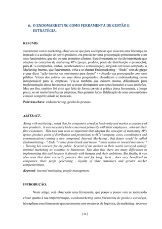 [ 71 ]
6. O ENDOMARKETING COMO FERRAMENTA DE GESTÃO E
ESTRATÉGIA.
RESUMO.
Juntamente com o marketing, observou-se que para as empresas que visavam uma liderança no
mercado e a aceitação de novos produtos, era preciso ter uma preocupação primeiramente com
seus funcionários, que são os seus primeiros clientes. Essa ferramenta se viu tão importante que
adaptou os conceitos de marketing 4P’s (preço, produto, ponto de distribuição e promoção),
para 4C’s (companhia, custos, coordenadores e comunicação), surgindo um novo composto, o
Marketing Interno, que futuramente, viria a se chamar Endomarketing - “Endo” vem do grego
e quer dizer “ação interior ou movimento para dentro” - voltando sua preocupação com esse
público. Vários dos autores em suas obras pesquisadas, classificam o endomarketing como
indispensável para as empresas. Viu-se também que existem muitas dificuldades para
implementação dessa ferramenta por se tratar diretamente com seres humanos e suas ambições.
Mas por fim, também foi visto que feita de forma correta a prática dessa ferramenta, a longo
prazo, se sai muito benéfica às empresas, lhes gerando lucro, fidelização de seus consumidores
e maior competitividade no mercado.
Palavras-chave: endomarketing, gestão de pessoas.
ABSTRACT.
Along with marketing , noted that for companies aimed at leadership and market acceptance of
new products , it was necessary to be concerned primarily with their employees , who are their
first customers . This tool was seen as important that adapted the concepts of marketing 4P's
(price, product, point of distribution and promotion) to 4C's (company, costs, coordinators and
communication) coming a new compound, Internal Marketing , that future would be called
Endomarketing - " Endo " comes from Greek and means " inner action or inward movement "
- Turning his concern for the public. Several of the authors in their works surveyed classify
internal marketing as essential to businesses. Saw also that there are many difficulties in
implementing this tool because it directly with humans and their ambitions. But finally, it was
also seen that done correctly practice this tool for long term , does very beneficial to
companies, their profit generating , loyalty of their customers and greater market
competitiveness.
Keyword: internal marketing, people management.
INTRODUÇÃO.
Neste artigo, será observado uma ferramenta, que pouco a pouco vem se mostrando
eficaz quanto à sua implementação, o endomarketing como ferramenta de gestão e estratégia,
irá explanar essa ferramenta que juntamente com ossetores de logística, de marketing , recursos
 