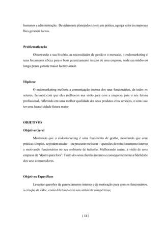[ 72 ]
humanos e administração. Devidamente planejado e posto em prática, agrega valor às empresas
lhes gerando lucros.
Problematização
Observando a sua história, as necessidades de gestão e o mercado, o endomarketing é
uma ferramenta eficaz para o bom gerenciamento interno de uma empresa, onde em médio ou
longo prazo garante maior lucratividade.
Hipótese
O endomarketing melhora a comunicação interna dos seus funcionários, de todos os
setores, fazendo com que eles melhorem sua visão para com a empresa para o seu futuro
profissional, refletindo em uma melhor qualidade dos seus produtos e/ou serviços, e com isso
ter uma lucratividade futura maior.
OBJETIVOS
Objetivo Geral
Mostrando que o endomarketing é uma ferramenta de gestão, mostrando que com
práticas simples, se podem mudar – ou procurar melhorar – questões de relacionamento interno
e motivando funcionários no seu ambiente de trabalho. Melhorando assim, a visão de uma
empresa de “dentro para fora”. Tanto dos seus clientes internos e consequentemente a fidelidade
dos seus consumidores.
Objetivos Específicos
Levantar questões de gerenciamento interno e de motivação para com os funcionários,
a criação de valor, como diferencial em um ambientecompetitivo;
 