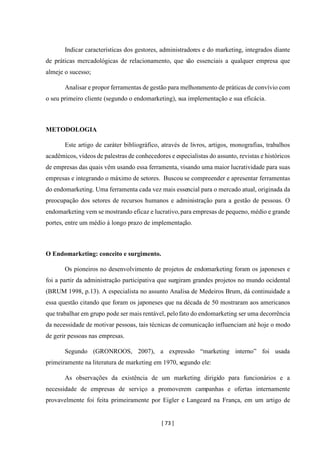 [ 73 ]
Indicar características dos gestores, administradores e do marketing, integrados diante
de práticas mercadológicas de relacionamento, que são essenciais a qualquer empresa que
almeje o sucesso;
Analisar e propor ferramentas de gestão para melhoramento de práticas de convívio com
o seu primeiro cliente (segundo o endomarketing), sua implementação e sua eficácia.
METODOLOGIA
Este artigo de caráter bibliográfico, através de livros, artigos, monografias, trabalhos
acadêmicos, vídeos de palestras de conhecedores e especialistas do assunto, revistas e históricos
de empresas das quais vêm usando essa ferramenta, visando uma maior lucratividade para suas
empresas e integrando o máximo de setores. Buscou se compreender e apresentar ferramentas
do endomarketing. Uma ferramenta cada vez mais essencial para o mercado atual, originada da
preocupação dos setores de recursos humanos e administração para a gestão de pessoas. O
endomarketing vem se mostrando eficaz e lucrativo,para empresas de pequeno, médio e grande
portes, entre um médio á longo prazo de implementação.
O Endomarketing: conceito e surgimento.
Os pioneiros no desenvolvimento de projetos de endomarketing foram os japoneses e
foi a partir da administração participativa que surgiram grandes projetos no mundo ocidental
(BRUM 1998, p.13). A especialista no assunto Analisa de Medeiros Brum, dá continuidade a
essa questão citando que foram os japoneses que na década de 50 mostraram aos americanos
que trabalhar em grupo pode ser mais rentável, pelofato do endomarketing ser uma decorrência
da necessidade de motivar pessoas, tais técnicas de comunicação influenciam até hoje o modo
de gerir pessoas nas empresas.
Segundo (GRONROOS, 2007), a expressão “marketing interno” foi usada
primeiramente na literatura de marketing em 1970, segundo ele:
As observações da existência de um marketing dirigido para funcionários e a
necessidade de empresas de serviço a promoverem campanhas e ofertas internamente
provavelmente foi feita primeiramente por Eigler e Langeard na França, em um artigo de
 