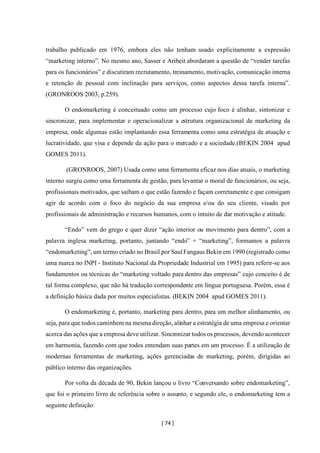 [ 74 ]
trabalho publicado em 1976, embora eles não tenham usado explicitamente a expressão
“marketing interno”. No mesmo ano, Sasser e Aribeit abordaram a questão de “vender tarefas
para os funcionários” e discutiram recrutamento, treinamento, motivação, comunicação interna
e retenção de pessoal com inclinação para serviços, como aspectos dessa tarefa interna”.
(GRONROOS 2003, p.259).
O endomarketing é conceituado como um processo cujo foco é alinhar, sintonizar e
sincronizar, para implementar e operacionalizar a estrutura organizacional de marketing da
empresa, onde algumas estão implantando essa ferramenta como uma estratégia de atuação e
lucratividade, que visa e depende da ação para o mercado e a sociedade.(BEKIN 2004 apud
GOMES 2011).
(GRONROOS, 2007) Usada como uma ferramenta eficaz nos dias atuais, o marketing
interno surgiu como uma ferramenta de gestão, para levantar o moral de funcionários, ou seja,
profissionais motivados, que saibam o que estão fazendo e façam corretamente e que consigam
agir de acordo com o foco do negócio da sua empresa e/ou do seu cliente, visado por
profissionais de administração e recursos humanos, com o intuito de dar motivação e atitude.
“Endo” vem do grego e quer dizer “ação interior ou movimento para dentro”, com a
palavra inglesa marketing, portanto, juntando “endo” + “marketing”, formamos a palavra
“endomarketing”, um termo criado no Brasil por SaulFangaus Bekin em 1990 (registrado como
uma marca no INPI - Instituto Nacional da Propriedade Industrial em 1995) para referir-se aos
fundamentos ou técnicas do “marketing voltado para dentro das empresas” cujo conceito é de
tal forma complexo, que não há tradução correspondente em língua portuguesa. Porém, essa é
a definição básica dada por muitos especialistas. (BEKIN 2004 apud GOMES 2011).
O endomarketing é, portanto, marketing para dentro, para um melhor alinhamento, ou
seja, para que todos caminhem na mesma direção, alinhar a estratégia de uma empresa e orientar
acerca das ações que a empresa deve utilizar. Sincronizar todos os processos, devendo acontecer
em harmonia, fazendo com que todos entendam suas partes em um processo. É a utilização de
modernas ferramentas de marketing, ações gerenciadas de marketing, porém, dirigidas ao
público interno das organizações.
Por volta da década de 90, Bekin lançou o livro “Conversando sobre endomarketing”,
que foi o primeiro livro de referência sobre o assunto, e segundo ele, o endomarketing tem a
seguinte definição:
 
