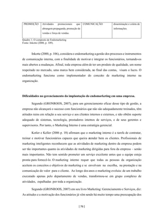 [ 76 ]
PROMOÇÃO Atividades promocionais que
abrangem propaganda, promoção de
vendas e força de vendas.
COMUNICAÇÃO disseminação e coleta de
informações.
Quadro 1: O composto de Endomarketing
Fonte: Inkotte (2000, p. 109).
Inkotte (2000, p. 106), considera o endomarketing agestão dos processos e instrumentos
de comunicação interna, com a finalidade de motivar e integrar os funcionários, tornando-os
mais abertos a mudanças. Afinal, toda empresa além de ter um produto de qualidade, um nome
respeitado no mercado, uma marca bem considerada, no final das contas, visam o lucro. O
endomarketing funciona como implementador do conceito de marketing interno na
organização.
Dificuldades no gerenciamento da implantação do endomarketing em uma empresa.
Segundo (GRONROOS, 2007), para um gerenciamento eficaz desse tipo de gestão, a
empresa não alcançará o sucesso com funcionários que não são adequadamente treinados, têm
atitudes ruins em relação a seu serviço e aos clientes internos e externos, e não obtêm suporte
adequado de sistemas, tecnologia, prestadores internos de serviços, e de seus gerentes e
supervisores. Por tanto, o Marketing Interno é uma estratégia gerencial.
Kotler e Keller (2006 p. 18) afirmam que o marketing interno é a tarefa de contratar,
treinar e motivar funcionários capazes que queira atender bem os clientes. Profissionais de
marketing inteligentes reconhecem que as atividades de marketing dentro da empresa podem
ser tão importantes quanto às atividades de marketing dirigidas para fora da empresa – senão
mais importantes. Não tem sentido prometer um serviço excelente antes que a equipe esteja
pronta para fornecê-lo. O marketing interno requer que todas as pessoas da organização
aceitem os conceitos e objetivos do marketing e se envolvam na escolha, na prestação e na
comunicação do valor para o cliente. Ao longo dos anos o marketing evoluiu: de um trabalho
executado apenas pelo departamento de vendas, transformou-se em grupo complexo de
atividades, espalhadas por toda a organização.
Segundo (GRONROOS, 2007) em seu livro Marketing: Gerenciamento e Serviços, diz:
As atitudes e a motivação dos funcionários já vêm sendo há muito tempo uma preocupação dos
 