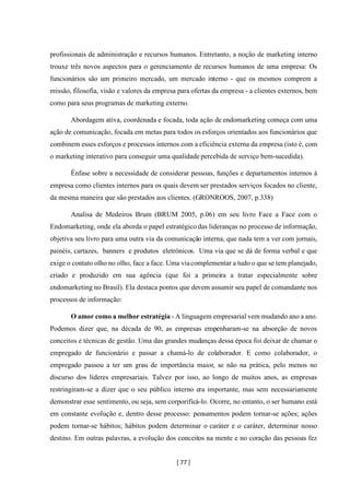 [ 77 ]
profissionais de administração e recursos humanos. Entretanto, a noção de marketing interno
trouxe três novos aspectos para o gerenciamento de recursos humanos de uma empresa: Os
funcionários são um primeiro mercado, um mercado interno - que os mesmos comprem a
missão, filosofia, visão e valores da empresa para ofertas da empresa - a clientes externos, bem
como para seus programas de marketing externo.
Abordagem ativa, coordenada e focada, toda ação de endomarketing começa com uma
ação de comunicação, focada em metas para todos os esforços orientados aos funcionários que
combinem esses esforços e processos internos com a eficiência externa da empresa (isto é, com
o marketing interativo para conseguir uma qualidade percebida de serviço bem-sucedida).
Ênfase sobre a necessidade de considerar pessoas, funções e departamentos internos à
empresa como clientes internos para os quais devem ser prestados serviços focados no cliente,
da mesma maneira que são prestados aos clientes. (GRONROOS, 2007, p.338)
Analisa de Medeiros Brum (BRUM 2005, p.06) em seu livro Face a Face com o
Endomarketing, onde ela aborda o papel estratégico das lideranças no processo de informação,
objetiva seu livro para uma outra via da comunicação interna, que nada tem a ver com jornais,
painéis, cartazes, banners e produtos eletrônicos. Uma via que se dá de forma verbal e que
exige o contato olho no olho, face a face. Uma viacomplementar a tudo o que se tem planejado,
criado e produzido em sua agência (que foi a primeira a tratar especialmente sobre
endomarketing no Brasil). Ela destaca pontos que devem assumir seu papel de comandante nos
processos de informação:
O amor como a melhor estratégia - A linguagem empresarial vem mudando ano a ano.
Podemos dizer que, na década de 90, as empresas empenharam-se na absorção de novos
conceitos e técnicas de gestão. Uma das grandes mudanças dessa época foi deixar de chamar o
empregado de funcionário e passar a chamá-lo de colaborador. E como colaborador, o
empregado passou a ter um grau de importância maior, se não na prática, pelo menos no
discurso dos líderes empresariais. Talvez por isso, ao longo de muitos anos, as empresas
restringiram-se a dizer que o seu público interno era importante, mas sem necessariamente
demonstrar esse sentimento, ou seja, sem corporificá-lo. Ocorre, no entanto, o ser humano está
em constante evolução e, dentro desse processo: pensamentos podem tornar-se ações; ações
podem tornar-se hábitos; hábitos podem determinar o caráter e o caráter, determinar nosso
destino. Em outras palavras, a evolução dos conceitos na mente e no coração das pessoas fez
 