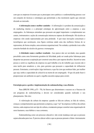 [ 78 ]
com que as empresas tivessem que se preocupar com a prática e o endomarketing passou a ser
um conjunto de técnicas e estratégias que permitiram a elas mostrarem aquilo que estavam
dizendo ao mercado.
A informação como o melhor caminho - A informação é o produto da comunicação e
do marketing interno e a principal estratégia de aproximação entre a empresa e seus
empregados. As lideranças entendam que possuem um papel importante e complementar aos
canais, instrumentos e ações de comunicação interna no repasse da informação. Há séculos as
empresas vêm sendo representadas por uma pirâmide. E por mais inovações conceituais e
tecnológicas que aconteçam, essa figura continua sendo uma das melhores formas de se
representar, de forma simples, uma estrutura organizacional. Na verdade, a pirâmide é um velho
conceito herdado de séculos de guerras e monarquias.
A felicidade como o melhor resultado - Isso parece não ser novidade, mas quando
percebido como uma ferramenta geradora de felicidade, pode ser usada pelas lideranças para
despertar nas pessoas a aspiração por construir uma obra e por superar desafios. Incentivar uma
pessoa a sentir-se orgulhosa da empresa na qual trabalha e/ou do trabalho que executa não é
uma tarefa para amadores e, sim, para gerentes que possuem a capacidade de influenciar
pessoas. Entretanto, a motivação é algo intrínseco, o que faz com que nenhum líder, por melhor
que seja, tenha a capacidade de colocá-la na mente de um empregado. O que ele pode fazer é
proporcionar um ambiente no qual o orgulho encontre espaço para existir.
Estratégia para a gestão e implementação do endomarketing e sua eficácia.
Para (BRUM 1998, p.53 - 70), há fatores que determinam o sucesso ou o fracasso de
um programa de endomarketing e devem ser considerados quando realizado o seu
planejamento. São eles:
A valorização da cultura da empresa: quando se fala em cultura, se fala de valores,
crenças e comportamentos que permeiam a empresa, oque “sai” da empresa é reflexo da cultura
interna, cada empresa tem um tipo de cultura, exatamente porque constitui uma organização de
seres humanos, seus hábitos e seus costumes;
Endomarketing como um processo educativo: não existe mudança sem que as pessoas
sejam educadas para isso. É preciso educar sobre o que as pessoas pensam e falam internamente
 