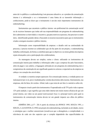 [ 79 ]
antes de ir a público e o endomarketing é um processo educativo, se o produto da comunicação
interna é a informação e se o treinamento é uma forma de se transmitir informação e
conhecimento, pode-se dizer que o treinamento é um dos mais importantes instrumentos do
endomarketing;
Instrumentos que encantem o público interno: um profissional de comunicação social
ou de recursos humanos que tenha sob sua responsabilidade um programa de endomarketing
deve administrar a criatividade e o incentivo, quepara motivar as pessoas, elas precisar se sentir
úteis, identificando grandes ideias e buscando os recursos necessários para que os instrumentos
criados consigam encantar o público interno;
Informação como responsabilidade da empresa: o desafio está na continuidade do
processo, é preciso mostrar ao colaborador que ele faz parte de um projeto, o endomarketing
trabalha a informação, de forma a contribuir para que os objetivos e as metas globais da empresa
sejam alcançados com a participação dos colaboradores;
As mensagens devem ser simples, curtas e claras: utilizando os instrumentos de
comunicação interna para trabalhar a informação sobre o que a empresa faz pelo funcionário,
além de pagar o seu salário, a linguagem utilizada em um programa de endomarketing tem o
compromisso da construção de um significado quanto às certezas e expectativas da empresa na
cabeça e no coração dos envolvidos;
A verdade e a mentira sempre aparecem: Em comunicação interna, a verdade parece ser
inalcançável por si só, pois é mediada pelas versões decorrentes dela mesma. Internamente, nas
empresas, não há fatos, há versões. Afinal, tudo o que resta de um fato é a narrativa sobre ele;
O impacto visual a partir dos instrumentos: O aprendizado se dá 75% pela visão e apenas
12% pela audição, o que significa que uma rádio interna tem muito menos eficácia do que um
jornal interno, um vídeo ou um painel motivacional. Esse é o principal motivo pelo qual os
instrumentos de comunicação interna devem ter um grande impacto aos olhos do público
interno.
(SIMÕES 2001, p.17 - 20) A partir da releitura de (PONCE 1995, SOUZA 1991, e
SOUZA, A. & SANTOS, G.1992) um projeto de endomarketing, incluindo as atividades, meios
e estratégias que o melhor caracterizam (ressalva-se que a abrangência, a complexidade e a
relevância de cada um dos aspectos que o compõe dependerão das especificidades da
 
