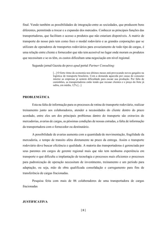 [ 8 ]
final. Vendo também as possibilidades de integração entre as sociedades, que produzem bens
diferentes, permitindo a trocar e a expansão dos mercados. Conhecer as principais funções das
transportadoras, que facilitam o acesso a produtos que não estariam disponíveis. A matriz de
transporte do nosso país tem como foco o modal rodoviário e as grandes corporações que se
utilizam de operadores de transportes rodoviários para esvaziamento de todo tipo de cargas, é
uma relação entre cliente e fornecedor que não temacessível no lugar onde moram os produtos
que necessitam e se os têm, os custos dificultam uma negociação em nível regional.
Segundo jornal Gazeta do povo apud portal Partner Consulting:
[...] O forte ritmo da economia nos últimos meses está provocando novos gargalos na
logística de transporte brasileira. Com a demanda aquecida por causa do consumo
interno as empresas já sentem dificuldade para escoar sua produção. Por falta de
caminhões, as transportadoras estão tendo que recusar clientes e o preço do frete já
subiu, em média, 12% [...]
PROBLEMÁTICA
Esta na falta de informação para os processos de rotina do transporte rodoviário, realizar
treinamento junto aos colaboradores, atender a necessidades do cliente dentro do prazo
acordado, entre eles um dos principais problemas dentro do transporte são extravios de
mercadorias, avarias de cargas, as péssimas condições de nossas estradas, a falta de informação
da transportadora com o fornecedor ou destinatário.
A possibilidade de avarias aumenta com a quantidade de movimentação, fragilidade da
mercadoria, o tempo de transito afeta diretamente no prazo da entrega. Assim o transporte
rodoviário deve buscar eficiência e qualidade. A maioria das transportadoras é gerenciada por
seus parentes em cargos de gerente regional mais que não tem nenhuma experiência em
transporte o que dificulta a implantação de tecnologia e processos mais eficientes o processos
para padronização de operação necessitam de investimento, treinamento e um período para
adaptação, ou seja, mão de obra qualificada consolidação e carregamento para fins de
transferência de cargas fracionadas.
Pesquisa feita com mais de 06 colaboradores de uma transportadora de cargas
fracionadas
JUSTIFICATIVA
 