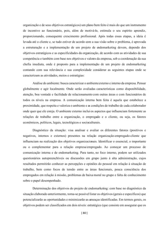 [ 80 ]
organização e de seus objetivos estratégicos) um plano bem feito é mais do que um instrumento
de incentivo ao funcionário, pois, além de motivá-lo, estimula o seu espírito aprendiz,
proporcionando, consequente crescimento profissional. Após todas essas etapas, a ideia é
levada até o cliente e, se tudo estiver de acordo com a sua visão sobre o problema, é aprovada
a estruturação e a implementação de um projeto de endomarketing devem, dependo dos
objetivos estratégicos e as especificidades da organização, de acordo com as atividades de sua
competência e também com base nos objetivos e valores da empresa, sob a coordenação da sua
chefia imediata, onde é proposto para a implementação de um projeto de endomarketing
contando com sua relevância e sua complexidade considerar as seguintes etapas onde se
caracterizam as atividades, meios e estratégias:
Análise do ambiente: busca caracterizar o ambienteexterno e interno da empresa. Pensar
globalmente e agir localmente. Onde serão avaliadas características como disponibilidade,
atenção, boa vontade e facilidade de relacionamento com outras áreas e com funcionários de
todos os níveis na empresa. A comunicação interna bem feita é aquela que estabelece a
proximidade, que respeita e valoriza o ambiente e as condições de trabalho de cada colaborador
onde quer que ele esteja. O ambiente externo inclui os aspectos que influenciam fortemente as
relações de trabalho entre a organização, o empregado e o cliente, ou seja, os fatores
econômicos, políticos, legais, tecnológicos e socioculturais.
Diagnóstico da situação: visa analisar e avaliar os diferentes fatores (positivos e
negativos, internos e externos) presentes na relação organização-empregado-cliente que
influenciam na realização dos objetivos organizacionais. Identificar o essencial, o importante
ou o complementar para a relação empresa/empregado. Ao começar um processo de
comunicação interna e de endomarketing. Para tanto, no foco interno, podem ser utilizados
questionários autopreenchíveis ou discussões em grupo junto à alta administração, cujos
resultados permitirão conhecer as percepções e opiniões do pessoal em relação à situação de
trabalho, bem como focos de tensão entre as áreas funcionais, pouca consciência dos
empregados em relação à missão, problemas de baixa moral no grupo e falta de conhecimento
sobre o papel desempenhado.
Determinação dos objetivos do projeto de endomarketing: com base no diagnóstico da
situação elaborado anteriormente, torna-se possívellistar os objetivos (gerais e específicos) que
potencializarão as oportunidades e minimizarão as ameaças identificadas. Em termos gerais, os
objetivos podem ser classificados em dois níveis: estratégico (que consiste em assegurar que os
 