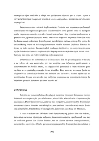 [ 81 ]
empregados sejam motivados a atingir uma performance orientada para o cliente e para o
serviço) e tático (que visa garantir a venda de serviços, campanhas e esforços de marketing aos
empregados).
Levantamento dos custos de implementação: Contratar uma empresa ou profissional
especializado em diagnósticos para ouvir os colaboradores sobre quando, como e o meio pelo
qual a empresa se comunica com eles. Investir em um bom clima organizacional aumenta a
produtividade, agiliza as decisões e baixa a rotatividade de pessoal. As pessoas falam com mais
facilidade quando estão diante de profissionais que não fazem parte da empresa. Um projeto de
endomarketing requer um maior engajamento dos recursos humanos (incluindo demanda de
tempo em todos os níveis da organização), mudanças significativas no comportamento, uma
equipe de desenvolvimento e implementação do programa e um orçamento (que, muitas vezes,
funciona mais como um redirecionador de custos e recursos).
Determinação dos instrumentos de avaliação: nesta fase, em que uma questão de postura
e de valores de uma corporação, por isso contribui para influenciar positivamente o
comportamento do público interno, são especificados parâmetros a serem utilizados para
verificar se os resultados esperados foram atingidos. Tipo: encerrar os grupos focais no
diagnóstico de comunicação interna sem prometer uma devolutiva. Informe apenas que as
contribuições de cada um servirão para melhorias no processo de comunicação interna da
empresa e que serão percebidas por todos no dia a dia.
CONCLUSÃO
Foi visto que o endomarketing, são ações de marketing, eticamente dirigidas ao público
interno de uma organização, para alinhamento, sintonização, sincronização e implementação
de processos. Diante de um mercado, cada vez mais competitivo, as empresas têm de se manter
atentas em todas as situações mercadológicas, para continuar crescendo ou se manter diante
seus concorrentes. Independente do seu segmento, a empresa necessita de um diferencial.
A visão ao elaborar uma ferramenta como o endomarketing, que lida com o ser humano,
deixa claro que possui o intuito de melhorar o desempenho produtivo e profissional, para que
os resultados passem dos clientes internos para os clientes externos, consequentemente,
aumentando a sua receita. Afinal o que uma empresa quer além de um produto de qualidade e
 