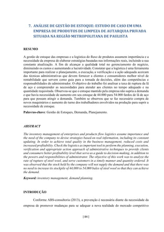 [ 84 ]
7. ANÁLISE DE GESTÃO DE ESTOQUE: ESTUDO DE CASO EM UMA
EMPRESA DE PRODUTOS DE LIMPEZA DE AUTARQUIA PRIVADA
SITUADA NA REGIÃO METROPOLITANA DE PAULISTA
RESUMO
A gestão de estoque das empresas e a logística do fluxo de produtos assumem importância e a
necessidade da empresa de elaborar estratégias baseadas nas informações reais, incluindo a sua
constante atualização. A fim de alcançar a qualidade total no gerenciamento do negócio,
diminuindo os custos e aumentando a lucratividade. Constatar que a logística é uma ferramenta
importante para realizar o planejamento, a execução, a verificação e a ação adequada acercam
das técnicas administrativas que devem fornecer a clientes e consumidores melhor nível de
rentabilidade que servem como guia para a tomada de decisões, além das competências e
responsabilidades do administrador. O objetivo do trabalho foi analisar a taxa de ruptura da lã
de aço e compreender as necessidades para atender aos clientes no tempo adequado e na
quantidade requisitada. Observou-se que o estoque mantido pela empresa não supria a demanda
e que havia necessidade de aumento em seu estoque de 44.000 para 54.000 fardos de lã de aço
para que possam atingir a demanda. Também se observou que se faz necessário compra de
novos maquinários e aumento do turno dos trabalhadores envolvidos na produção para suprir a
necessidade de estoque.
Palavras-chave: Gestão de Estoques, Demanda, Planejamento.
ABSTRACT
The inventory management of enterprises and products flow logistics assume importance and
the need of the company to devise strategies based on real information, including its constant
updating. In order to achieve total quality in the business management, reduced costs and
increased profitability. Check the logistics as important tool to perform the planning, execution,
verification and appropriate action approach of administrative techniques to provide clients
and consumers better profitability level that serve as a guide to decision-making, in addition to
the powers and responsibilities of administrator. The objective of this work was to analyze the
rate of rupture of steel wool, and serve customers in a timely manner and quantity ordered. It
was observed that the stock held by the company will not supply the demand and that there was
no need to increase its stockpile of 44,000 to 54,000 bales of steel wool so that they can achieve
the demand.
Keyword: inventory management, demand planning.
INTRODUÇÃO
Conforme ABS-consultoria (2013), a prevenção é necessária diante da necessidade da
empresa de promover mudanças para se adequar a nova realidade do mercado competitivo
 