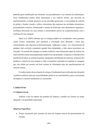 [ 85 ]
podendo gerar modificação nas estruturas, nos procedimentos e nos sistemas de informações.
Essas modificações podem afetar diretamente o seu controle interno, que necessita ter
aperfeiçoamento, evitando prejuízos na sua atividade operacional. A necessidade de controle
de perdas e fraudes visando o efetivo crescimento das empresas nas atividades econômicas,
principalmente comércio, fortalecendo o sistema de forma que estes demonstrem segurança e
confiança oferecendo aos seus clientes e consumidores através do comprometimento com a
confiança de seus estoques.
Slack et al. (2007) afirmam que os estoques podem ser considerados como garantias
contra eventos inesperados, pois permitem a conciliação entre demanda e oferta que,
essencialmente, não relaciona-se harmonicamente. Ainda para o autor, “se o fornecimento de
qualquer item ocorresse exatamente quando fosse demandado, o item nunca necessitaria ser
estocado”. O controle dos estoques se mostra confiável, como ferramenta capaz de realizar um
maior domínio e para uma programação saudável em sua produção. A logística é utilizada como
ferramenta de apoio ao sistema de gestão, adequando a distribuição de materiais, manuseio dos
produtos e controle de seus estoques e onde a consultoria contratada irá explanar as vantagens
que elas obtêm por possuir um bom sistema de informação para um aperfeiçoamento do
controle interno.
O conhecimento dessa situação do estoque é fundamental para realização das alterações
e melhoria continua, para que as possibilidades positivas no custo/benefício, para o crescimento
da empresa e o pronto atendimento ao consumidor.
2. OBJETIVOS
2.1 Objetivo Geral
Analisar a taxa de ruptura dos produtos de limpeza, e atender aos clientes no tempo
adequado e na quantidade requisitada;
Objetivos Específicos
• Propor mecanismo para aumento do lucro da Empresa através de gerenciamento do
estoque;
 