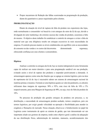 [ 86 ]
• Propor mecanismo de Redução das falhas ocasionadas na programação da produção,
diante do quantitativo e prazo requisitados pelos clientes.
PROBLEMATIZAÇÃO
Diante da situação do nível de ruptura da falta do produto nos expositores das lojas,
onde normalmente o consumidor vai buscá-lo e nos estoques do setor da Lã de aço, devido a
divulgação do setor marketing e do extremo sucesso das vendas do produto, ocasionou a falta
do mesmo. O objetivo deste trabalho foi estabelecer o controle de estoques e evitar a falta de
material sem que esta diligência resulte em estoques excessivos às reais necessidades da
empresa. O controle procura manter os níveis estabelecidos em equilíbrio com as necessidades
de consumo ou das vendas e os custos daí decorrentes demonstrando segurança,
oferecendo confiança aos seus clientes e consumidores.
Hipótese
Analisar e controlar os estoques da Lã de Aço se mostra indispensável como ferramenta
capaz de realizar um maior domínio e para uma programação saudável em sua produção,
evitando assim o nível de ruptura dos produtos e responder positivamente a demanda. A
armazenagem aparece como uma das funções que se agrega ao sistema logístico, pois na área
de suprimento da Lã de Aço é necessário adotar um sistema de armazenagem racional de
matérias-primas e insumos. Formula-se uma hipótese quanto ao valor do parâmetro, os cálculos
utilizaram duas margens de segurança: 90% e 95%, com risco de falta de 10% e 5%
respectivamente, para uma Margem de Segurança de 90%, ou seja, risco de falta de produto de
10%.
No processo de produção são gerados estoques de produtos em processo, e, na
distribuição, a necessidade de armazenagem produto acabado, termos complexos, pois em
termos logísticos, por exigir grande velocidade na operação e flexibilidade para atender às
exigência e flutuações do mercado. Nessa situação, observa-se o fortalecimento no papel da
Logística como instrumento de apoio ao sistema de gestão, que tem demonstrado ser um
importante aliado aos gestores da empresa, tendo como objetivo geral a análise da adequação
da sua distribuição física, administração de materiais, manuseio, acondicionamento dos
 