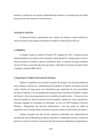 [ 87 ]
produtos e controles de seus estoques implantados pela empresa e as vantagens que elas obtêm
por possuir um bom sistema de controle interno.
ANÁLISE E GESTÃO
O referencial teórico é apresentado com o objetivo de embasar o estudo realizado no
setor de estoque de uma empresa de produtos de limpeza na fabricação de lã de aço.
A EMPRESA
A entidade situada na cidade de Paulista- PE, fundada em 1926. A empresa iniciou
primeira produção com espirais contra mosquitos e na década de 60, o Grupo passou a atuar no
ramo de produtos de limpeza e gêneros alimentícios. Hoje, as empresas do grupo produzem
mais de 247 itens, comercializados pelo país inteiro, sendo líder de mercado nas regiões Norte
e Nordeste, conforme IRRF (2013).
A Importância E Objetivo Da Gestão De Estoques
Explorar a importância dos conceitos da gestão de estoques e de suas necessidades de
como, planejar, controlar até o armazenamento dos produtos. O objetivo da empresa está em
manter relações de longo prazo com fornecedores para suprimento de suas necessidades
devendo se organizar e ter um planejamento adequado, para solicitação dos pedidos e quanto
irá fornecer e fazer uma programação de novos pedidos de matéria prima. A busca de novos
processos produtivos, desenvolvimento de novos produtos, redução dos custos operacionais,
utilização adequada da tecnologia de informação, no caso um ERP (Enterprise Resource
Planning - Planejamento dos Recursos Empresariais) e uma boa gestão da cadeia de
suprimentos têm se tornado fatores relevantes no que diz respeito à sobrevivência da empresa.
Estudos avançados com base de anos anteriores combinados com conhecimento de
mercado pelo setor de Marketing da empresa, adquirido em colaborações internas e externas de
parceiros no ramo do comércio, trazem uma precisão extrema ao planejamento, programação e
 