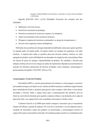 [ 89 ]
assegurar a disponibilidade de mercadorias e minimizar os custos totais de produção
e distribuição.
Segundo BALLOU (2011, p.214) finalidades Essenciais dos estoques têm por
finalidade:
• Melhoram o nível de serviço;
• Incentivam economias na produção;
• Permitem economias de escala nas compras e no transporte;
• Agem como proteção contra aumentos de preços;
• Protegem a empresa de incertezas na demanda e no tempo de ressuprimento; e
• Servem como segurança contra contingências.
Definições da sua política de estoques dependem de definições claras para quatro questões:
(1) quando pedir, (2) quanto pedir, (3) quanto manter em estoques de segurança e (4) onde
localizar. A resposta para todas as questões passa por diversas análises, relativas ao valor
agregado do produto, à previsibilidade de sua demanda e às exigências dos consumidores finais
em termos de prazo de entrega e disponibilidade do produto. Na realidade, a decisão pela
redução contínua dos níveis de estoque na cadeia de suprimentos depende necessariamente do
aumento da eficiência operacional de diversas atividades, como transporte, armazenagem e
processamento de pedidos. (FLEURY, 2010, p.176).
Armazenagem e Custo dos Produtos
Para Ballou (2007), o correto gerenciamento do manuseio e armazenagem é essencial,
pois produto entregue com danos ou em volumes de difícil manuseio contribuem negativamente
para a satisfação do cliente, e, portanto, para queele volte a comprar. Além disso, o custo dessas
atividades é elevado. Sobre o espaço físico para o armazenamento dos produtos, deve-se
observar a previsão de demanda, pois quando a empresa conhece a sua demanda, ela é capaz de
aproveitar todo o seu espaço físico com os produtos certos para os clientes certos.
Conforme Gavioli et al (2009) para manter estoques é necessário que as mercadorias
estejam sob abrigo e guarda da empresa. Por isso faz-se necessário o uso de depósitos para a
recepção da mercadoria, sejam eles próprios ou terceirizados, a armazenagem consiste no
espaço físico para as mercadorias estocadas. Os armazéns podem auxiliar na coordenação entre
 