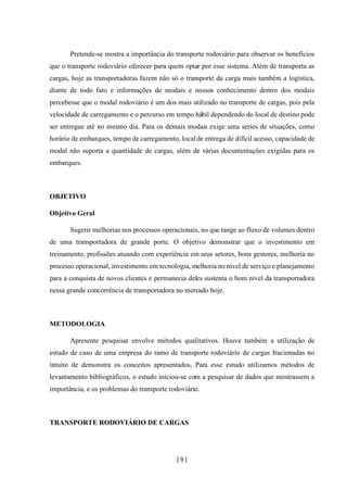 [ 9 ]
Pretende-se mostra a importância do transporte rodoviário para observar os benefícios
que o transporte rodoviário oferecer para quem optar por esse sistema. Além de transporta as
cargas, hoje as transportadoras fazem não só o transporte da carga mais também a logística,
diante de todo fato e informações de modais e nossos conhecimento dentro dos modais
percebesse que o modal rodoviário é um dos mais utilizado no transporte de cargas, pois pela
velocidade de carregamento e o percurso em tempo hábil dependendo do local de destino pode
ser entregue até no mesmo dia. Para os demais modais exige uma series de situações, como
horário de embarques, tempo de carregamento, localde entrega de difícil acesso, capacidade de
modal não suporta a quantidade de cargas, além de várias documentações exigidas para os
embarques.
OBJETIVO
Objetivo Geral
Sugerir melhorias nos processos operacionais, no que tange ao fluxo de volumes dentro
de uma transportadora de grande porte. O objetivo demonstrar que o investimento em
treinamento, profissões atuando com experiência em seus setores, bons gestores, melhoria no
processo operacional, investimento em tecnologia, melhoria no nível de serviço e planejamento
para a conquista de novos clientes e permanecia deles sustenta o bom nível da transportadora
nessa grande concorrência de transportadora no mercado hoje.
METODOLOGIA
Apresente pesquisar envolve métodos qualitativos. Houve também a utilização de
estudo de caso de uma empresa do ramo de transporte rodoviário de cargas fracionadas no
intuito de demonstra os conceitos apresentados, Para esse estudo utilizamos métodos de
levantamento bibliográficos, o estudo iniciou-se com a pesquisar de dados que mostrassem a
importância, e os problemas do transporte rodoviário.
TRANSPORTE RODOVIÁRIO DE CARGAS
 