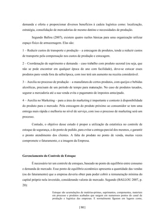 [ 90 ]
demanda e oferta e proporcionar diversos benefícios à cadeia logística como: localização,
estratégia, consolidação de mercadorias de mesmo destino e necessidades de produção.
Segundo Ballou (2007), existem quatro razões básicas para uma organização utilizar
espaço físico de armazenagem. Elas são:
1 – Reduzir custos de transporte e produção – a estocagem de produtos, tende a reduzir custos
de transporte pela compensação nos custos de produção e estocagem.
2 – Coordenação de suprimento e demanda – caso trabalho com produto sazonal (ou seja, que
não se pode encontrar em qualquer época do ano com facilidade), deve-se estocar esses
produtos para venda fora da safra/época, com isso terá um aumento na receita considerável.
3 – Auxilia no processo de produção – a manufatura do certos produtos, com queijos e bebidas
alcoólicas, precisam de um período de tempo para maturação. No caso de produtos taxados,
segurar a mercadoria até a sua venda evita o pagamento de impostos antecipado.
4 – Auxilia no Marketing – para a área do marketing é importante e contesto à disponibilidade
do produto para o mercado. Pela estocagem do produto próximo ao consumidor se tem uma
entrega mais rápida e melhoria no nível de serviço, com isso o processo de marketing será um
processo.
Contudo, o objetivo desse estudo é propor a utilização da estatística no controle de
estoque de segurança, e do ponto de pedido, para evitar a entrega parcial dos mesmos, e garantir
o pronto atendimento dos clientes. A falta do produto no ponto de venda, muitas vezes
compromete o faturamento, e a imagem da Empresa.
Gerenciamento do Controle de Estoque
É necessário ter um controle de estoques, baseado no ponto de equilíbrio entre consumo
e demanda de mercado. Esse ponto de equilíbrio econômico apresenta a quantidade das vendas
(ou do faturamento) que a empresa deveria obter para poder cobrir a remuneração mínima do
capital próprio nela investido, considerando valores de mercado. Segundo (BALLOU 2007, p.
20):
Estoque são acumulações de matérias-primas, suprimentos, componentes, materiais
em processo e produtos acabados que surgem em numerosos pontos do canal de
produção e logística das empresas. E normalmente figuram em lugares como,
 