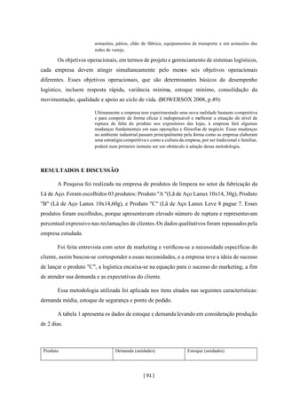 [ 91 ]
armazéns, pátios, chão de fábrica, equipamentos de transporte e em armazéns das
redes de varejo.
Os objetivos operacionais, em termos de projeto e gerenciamento de sistemas logísticos,
cada empresa devem atingir simultaneamente pelo menos seis objetivos operacionais
diferentes. Esses objetivos operacionais, que são determinantes básicos do desempenho
logístico, incluem resposta rápida, variância mínima, estoque mínimo, consolidação da
movimentação, qualidade e apoio ao ciclo de vida. (BOWERSOX 2008, p.49):
Ultimamente a empresa tem experimentado uma nova realidade bastante competitiva
e para competir de forma eficaz é indispensável e melhorar a situação do nível de
ruptura da falta do produto nos expositores das lojas, à empresa fará algumas
mudanças fundamentais em suas operações e filosofias de negócio. Essas mudanças
no ambiente industrial passam principalmente pela forma como as empresa elaboram
uma estratégia competitiva e como a cultura da empresa, por ser tradicional e familiar,
poderá num primeiro instante ser um obstáculo à adoção dessa metodologia.
RESULTADOS E DISCUSSÃO
A Pesquisa foi realizada na empresa de produtos de limpeza no setor da fabricação da
Lã de Aço. Foram escolhidos 03 produtos: Produto "A "(Lã de Aço Lanux 10x14, 30g), Produto
"B" (Lã de Aço Lanux 10x14,60g), e Produto "C" (Lã de Aço Lanux Leve 8 pague 7. Esses
produtos foram escolhidos, porque apresentavam elevado número de ruptura e representavam
percentual expressivo nas reclamações de clientes.Os dados qualitativos foram repassados pela
empresa estudada.
Foi feita entrevista com setor de marketing e verificou-se a necessidade específicas do
cliente, assim buscou-se corresponder a essas necessidades, e a empresa teve a ideia de sucesso
de lançar o produto "C", a logística encaixa-se na equação para o sucesso do marketing, a fim
de atender sua demanda e as expectativas do cliente.
Essa metodologia utilizada foi aplicada nos itens citados nas seguintes características:
demanda média, estoque de segurança e ponto de pedido.
A tabela 1 apresenta os dados de estoque e demanda levando em consideração produção
de 2 dias.
Produto Demanda (unidades) Estoque (unidades)
 