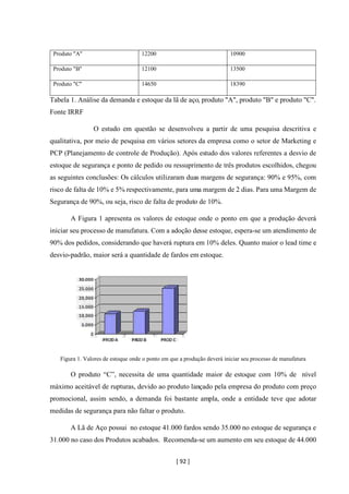 [ 92 ]
Produto "A" 12200 10900
Produto "B" 12100 13500
Produto "C" 14650 18390
Tabela 1. Análise da demanda e estoque da lã de aço, produto "A", produto "B" e produto "C".
Fonte IRRF
O estudo em questão se desenvolveu a partir de uma pesquisa descritiva e
qualitativa, por meio de pesquisa em vários setores da empresa como o setor de Marketing e
PCP (Planejamento de controle de Produção). Após estudo dos valores referentes a desvio de
estoque de segurança e ponto de pedido ou ressuprimento de três produtos escolhidos, chegou
as seguintes conclusões: Os cálculos utilizaram duas margens de segurança: 90% e 95%, com
risco de falta de 10% e 5% respectivamente, para uma margem de 2 dias. Para uma Margem de
Segurança de 90%, ou seja, risco de falta de produto de 10%.
A Figura 1 apresenta os valores de estoque onde o ponto em que a produção deverá
iniciar seu processo de manufatura. Com a adoção desse estoque, espera-se um atendimento de
90% dos pedidos, considerando que haverá ruptura em 10% deles. Quanto maior o lead time e
desvio-padrão, maior será a quantidade de fardos em estoque.
Figura 1. Valores de estoque onde o ponto em que a produção deverá iniciar seu processo de manufatura
O produto “C”, necessita de uma quantidade maior de estoque com 10% de nível
máximo aceitável de rupturas, devido ao produto lançado pela empresa do produto com preço
promocional, assim sendo, a demanda foi bastante ampla, onde a entidade teve que adotar
medidas de segurança para não faltar o produto.
A Lã de Aço possui no estoque 41.000 fardos sendo 35.000 no estoque de segurança e
31.000 no caso dos Produtos acabados. Recomenda-se um aumento em seu estoque de 44.000
 