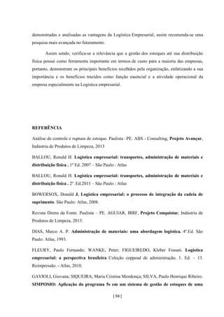 [ 94 ]
demonstradas e analisadas as vantagens da Logística Empresarial, assim recomenda-se uma
pesquisa mais avançada no futuramente.
Assim sendo, verifica-se a relevância que a gestão dos estoques até sua distribuição
física possui como ferramenta importante em termos de custo para a maioria das empresas,
portanto, demonstram os principais benefícios recebidos pela organização, enfatizando a sua
importância e os benefícios trazidos como função essencial e a atividade operacional da
empresa especialmente na Logística empresarial.
REFERÊNCIA
Análise de controle e ruptura de estoque. Paulista –PE. ABS - Consulting, Projeto Avançar,
Indústria de Produtos de Limpeza, 2013
BALLOU, Ronald H. Logística empresarial: transportes, administração de materiais e
distribuição física . 1º Ed. 2007 – São Paulo : Atlas
BALLOU, Ronald H. Logística empresarial: transportes, administração de materiais e
distribuição física . 2º. Ed.2011 – São Paulo : Atlas
BOWERSOX, Donald J. Logística empresarial: o processo de integração da cadeia de
suprimento. São Paulo: Atlas, 2008.
Revista Direto da Fonte. Paulista – PE. AGUIAR, IRRF, Projeto Conquistar, Indústria de
Produtos de Limpeza, 2013.
DIAS, Marco A. P. Administração de materiais: uma abordagem logística. 4º.Ed. São
Paulo: Atlas, 1993.
FLEURY, Paulo Fernando; WANKE, Peter; FIGUEIREDO, Kleber Fossati. Logística
empresarial: a perspectiva brasileira Coleção coppead de administração. 1. Ed. – 13.
Reimpressão. - Atlas, 2010.
GAVIOLI, Giovana; SIQUEIRA, Maria Cristina Mendonça; SILVA, Paulo Henrique Ribeiro.
SIMPOSIO: Aplicação do programa 5s em um sistema de gestão de estoques de uma
 