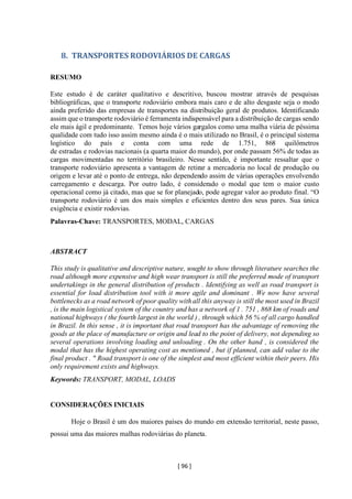 [ 96 ]
8. TRANSPORTES RODOVIÁRIOS DE CARGAS
RESUMO
Este estudo é de caráter qualitativo e descritivo, buscou mostrar através de pesquisas
bibliográficas, que o transporte rodoviário embora mais caro e de alto desgaste seja o modo
ainda preferido das empresas de transportes na distribuição geral de produtos. Identificando
assim que o transporte rodoviário é ferramenta indispensável para a distribuição de cargas sendo
ele mais ágil e predominante. Temos hoje vários gargalos como uma malha viária de péssima
qualidade com tudo isso assim mesmo ainda é o mais utilizado no Brasil, é o principal sistema
logístico do país e conta com uma rede de 1.751, 868 quilômetros
de estradas e rodovias nacionais (a quarta maior do mundo), por onde passam 56% de todas as
cargas movimentadas no território brasileiro. Nesse sentido, é importante ressaltar que o
transporte rodoviário apresenta a vantagem de retirar a mercadoria no local de produção ou
origem e levar até o ponto de entrega, não dependendo assim de várias operações envolvendo
carregamento e descarga. Por outro lado, é considerado o modal que tem o maior custo
operacional como já citado, mas que se for planejado, pode agregar valor ao produto final. “O
transporte rodoviário é um dos mais simples e eficientes dentro dos seus pares. Sua única
exigência e existir rodovias.
Palavras-Chave: TRANSPORTES, MODAL, CARGAS
ABSTRACT
This study is qualitative and descriptive nature, sought to show through literature searches the
road although more expensive and high wear transport is still the preferred mode of transport
undertakings in the general distribution of products . Identifying as well as road transport is
essential for load distribution tool with it more agile and dominant . We now have several
bottlenecks as a road network of poor quality with all this anyway is still the most used in Brazil
, is the main logistical system of the country and has a network of 1 . 751 , 868 km of roads and
national highways ( the fourth largest in the world ) , through which 56 % of all cargo handled
in Brazil. In this sense , it is important that road transport has the advantage of removing the
goods at the place of manufacture or origin and lead to the point of delivery, not depending so
several operations involving loading and unloading . On the other hand , is considered the
modal that has the highest operating cost as mentioned , but if planned, can add value to the
final product . " Road transport is one of the simplest and most efficient within their peers. His
only requirement exists and highways.
Keywords: TRANSPORT, MODAL, LOADS
CONSIDERAÇÕES INICIAIS
Hoje o Brasil é um dos maiores países do mundo em extensão territorial, neste passo,
possui uma das maiores malhas rodoviárias do planeta.
 