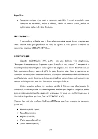 [ 98 ]
Específicos:
• Apresentar motivos pelos quais o transporte rodoviário é o mais requisitado, suas
condições de fretamento, preços e serviços, formas de redução custos, pontos de
melhorias na malha rodoviária Brasileira.
METODOLOGIA:
A metodologia utilizada para o desenvolvimento deste estudo foram pesquisas em
livros, internet, tudo que aprendemos no curso de logística e visita pessoal a empresa de
transporte e Logística STTRANS SETUBAL.
O TRANSPORTE
Segundo: (RODRIGUES, 2005, p.17). Em uma definição bem simplificada,
“Transporte é o deslocamento de pessoas e peso de um local para o outro,” O transporte é o
maior responsável na formação do custo logístico das empresas. Nas nações desenvolvidas, os
fretes costumam absorver cerca de 60% do gasto logístico total. Com o crescimento e-
commerce e a consequente entre em domicilio, os custos do transporte tornaram-se ainda mais
significativos no varejo. Com isso a decisão em relação ao transporte por parte das empresas
torna-se mais importante, pois afeta diretamente na margem de lucro.
Muitos negócios acabam por naufragar devido à falta ou mau planejamento de
distribuição, a distribuição tem sido uma das grandes barreiras para empresas e negócios. Sendo
assim o modo rodoviário ganha espaço entre as empresas por ainda ser o melhor relacionado a
distribuição de produtos ao cliente final. ALVES (2002, p.162)
Algumas das variáveis, conforme Rodrigues (2003) que envolvem os custos de transporte
podem ser:
• Remuneração do capital;
• Pessoal (motorista);
• Seguro do veículo;
• IPVA/ seguro obrigatório;
• Custos administrativos;
 