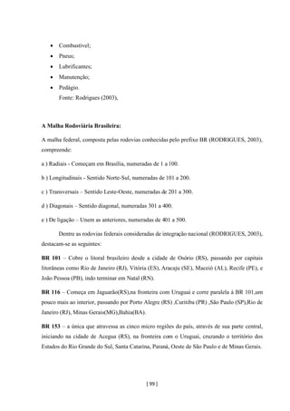 [ 99 ]
• Combustível;
• Pneus;
• Lubrificantes;
• Manutenção;
• Pedágio.
Fonte: Rodrigues (2003),
A Malha Rodoviária Brasileira:
A malha federal, composta pelas rodovias conhecidas pelo prefixo BR (RODRIGUES, 2003),
compreende:
a ) Radiais - Começam em Brasília, numeradas de 1 a 100.
b ) Longitudinais - Sentido Norte-Sul, numeradas de 101 a 200.
c ) Transversais – Sentido Leste-Oeste, numeradas de 201 a 300.
d ) Diagonais – Sentido diagonal, numeradas 301 a 400.
e ) De ligação – Unem as anteriores, numeradas de 401 a 500.
Dentre as rodovias federais consideradas de integração nacional (RODRIGUES, 2003),
destacam-se as seguintes:
BR 101 – Cobre o litoral brasileiro desde a cidade de Osório (RS), passando por capitais
litorâneas como Rio de Janeiro (RJ), Vitória (ES), Aracaju (SE), Maceió (AL), Recife (PE), e
João Pessoa (PB), indo terminar em Natal (RN).
BR 116 – Começa em Jaguarão(RS),na fronteira com Uruguai e corre paralela à BR 101,um
pouco mais ao interior, passando por Porto Alegre (RS) ,Curitiba (PR) ,São Paulo (SP),Rio de
Janeiro (RJ), Minas Gerais(MG),Bahia(BA).
BR 153 – a única que atravessa as cinco micro regiões do país, através de sua parte central,
iniciando na cidade de Acegua (RS), na fronteira com o Uruguai, cruzando o território dos
Estados do Rio Grande do Sul, Santa Catarina, Paraná, Oeste de São Paulo e de Minas Gerais.
 