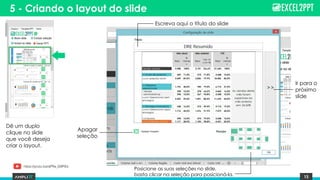 15
5 - Criando o layout do slide
Dê um duplo
clique no slide
que você deseja
criar o layout.
Escreva aqui o título do slide
Posicione as suas seleções no slide,
basta clicar na seleção para posicioná-la.
Ir para o
próximo
slide
Apagar
seleção
https://youtu.be/qFRa_G9PiEs
 