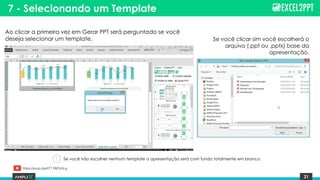 21
7 - Selecionando um Template
Ao clicar a primeira vez em Gerar PPT será perguntado se você
deseja selecionar um template. Se você clicar sim você escolherá o
arquivo (.ppt ou .pptx) base da
apresentação.
Se você não escolher nenhum template a apresentação será com fundo totalmente em branco.
https://youtu.be/lrT11WOnN-g
 
