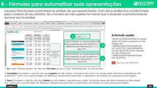 24
8 - Fórmulas para automatizar suas apresentações
1- Se o valor “Vendas líquidas” do mês atual for maior do que o valor “Vendas líquidas” do mês anterior:
2- Verdadeiro (Considera o valor do mês atual superior ao mês anterior, concatenando o texto “As vendas deste mês foram superiores ao mês
anterior em:”, junto com a porcentagem da diferença, arredondado para baixo, e ajustando a formatação do valor para porcentagem)
3- Falso (Considera o valor do mês atual inferior ao mês anterior, concatenando o texto “As vendas deste mês foram inferiores ao mês anterior
em:”, junto com a porcentagem da diferença, arredondado para baixo, e ajustando a formatação do valor para porcentagem)
=SE(E6>H6;CONCATENAR("As vendas
deste mês foram superiores ao mês
anterior em:
";ARREDONDAR.PARA.BAIXO((I6-
F6)*100;2);"%");CONCATENAR("As
vendas deste mês foram inferiores
ao mês anterior em:
";ARREDONDAR.PARA.BAIXO((I6-
F6)*100;2);"%"))
1
2
3
A formula usada:
Use essa fórmula para automatizar as análises da sua apresentação. Com ela a análise fica condicionada
pelos números do seu relatório. Se o número do mês superior for menor que o atual ele automaticamente
escreve isso na análise.
https://youtu.be/_zZYhV0vTV0
 