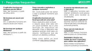 4
O aplicativo funciona em
qualquer pacote Office?
Não, ele funciona a partir
do Office 2010.
Ele funciona em excel com
macro?
Sim, o aplicativo funciona em
arquivo excel com macro.
Como eu atualizo o aplicativo?
Quando você se conectar na
internet ele fará a atualização
automaticamente.
Posso cancelar a assinatura a
qualquer momento?
Sim, você pode parar de assinar
o app a qualquer momento que
desejar.
O aplicativo funciona em um
Excel que está em uma rede?
Para o Aplicativo abrir no Excel,
o arquivo deve estar salvo em
um Local Confiável, isso é uma
restrição de segurança da
Microsoft. Caso o aplicativo não
apareça quando você abra um
arquivo, certifique-se que ele
está em um diretório confiável.
 
Saiba como definir um local
confiável: http://bit.ly/1LHNTgz
1 - Perguntas frequentes
Eu preciso de internet para usar
o aplicativo?
Não, o aplicativo funciona sem
internet, entretanto você precisa
estar online para receber as
atualizações.
Ele funciona em qualquer
Windowns?
Não, ele funciona a partir do
Windowns 7.
Posso usar em mais de um
computador?
Não, a sua licença funciona
apenas para um computador.
Desinstalei o Excel e vou
instalar de novo? Como faço
para validar meu aplicativo?
Basta instalar novamente e
colocar sua licença novamente.
 