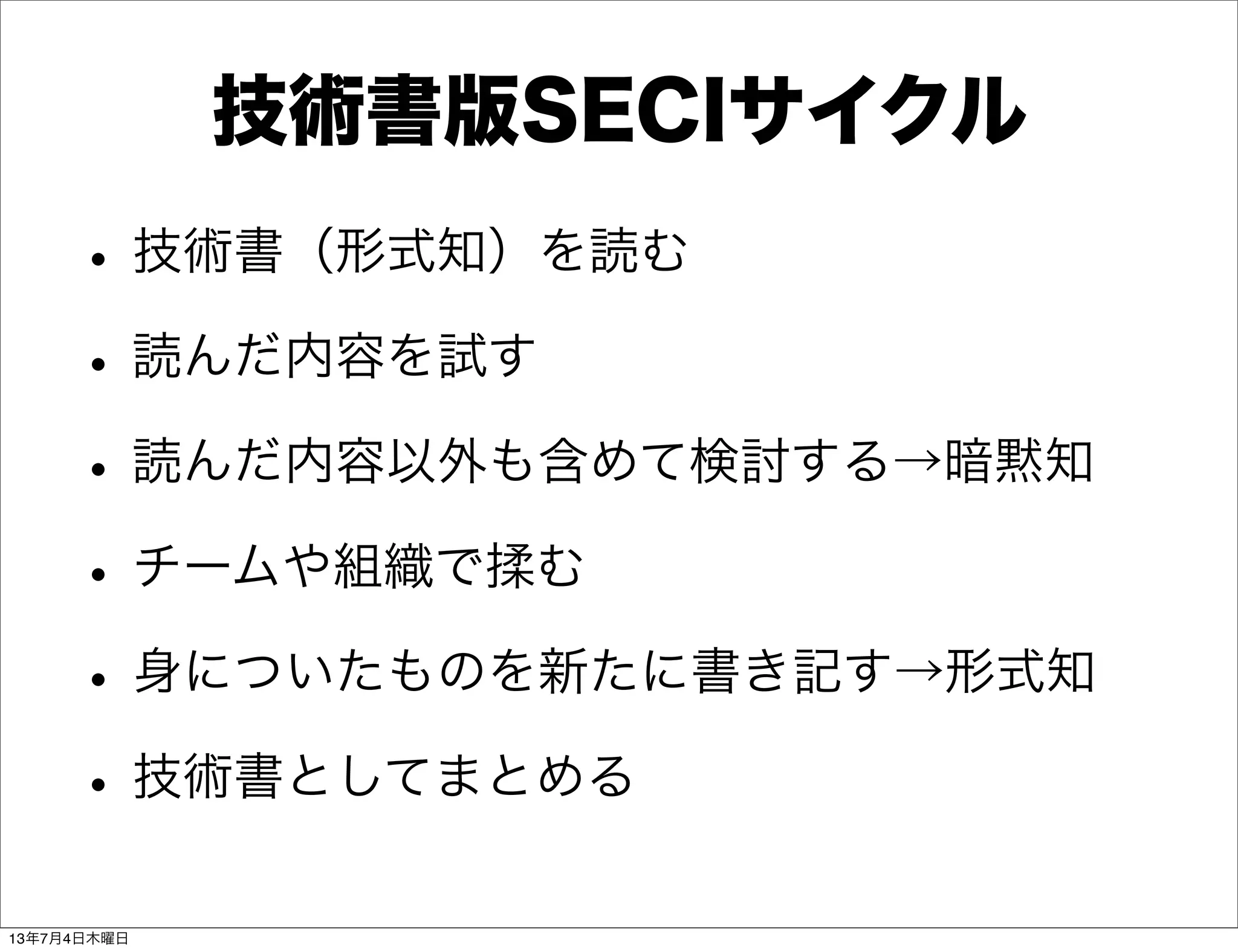 技術書版SECIサイクル
•技術書（形式知）を読む
•読んだ内容を試す
•読んだ内容以外も含めて検討する→暗黙知
•チームや組織で揉む
•身についたものを新たに書き記す→形式知
•技術書としてまとめる
13年7月4日木曜日
 