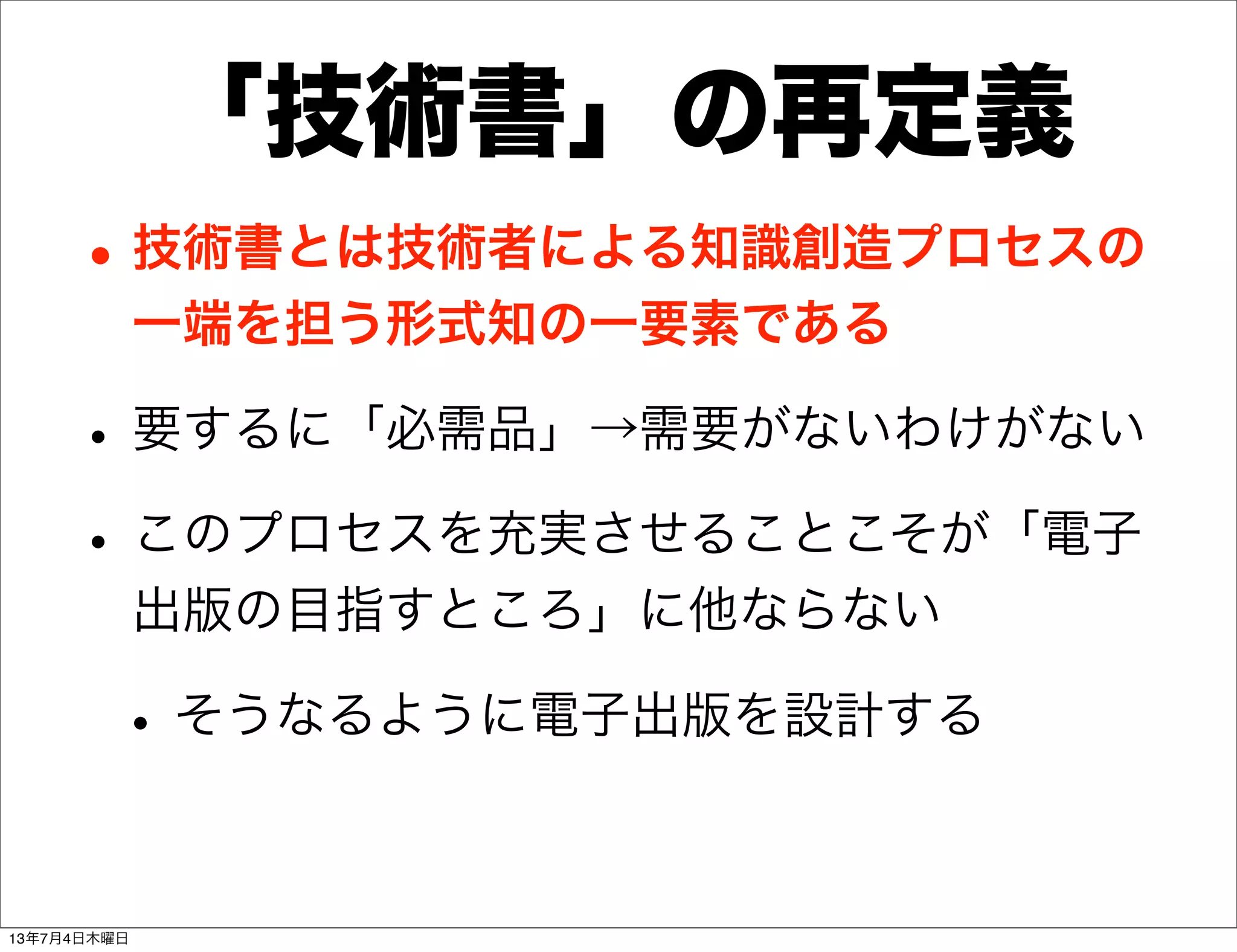「技術書」の再定義
•技術書とは技術者による知識創造プロセスの
一端を担う形式知の一要素である
•要するに「必需品」→需要がないわけがない
•このプロセスを充実させることこそが「電子
出版の目指すところ」に他ならない
•そうなるように電子出版を設計する
13年7月4日木曜日
 