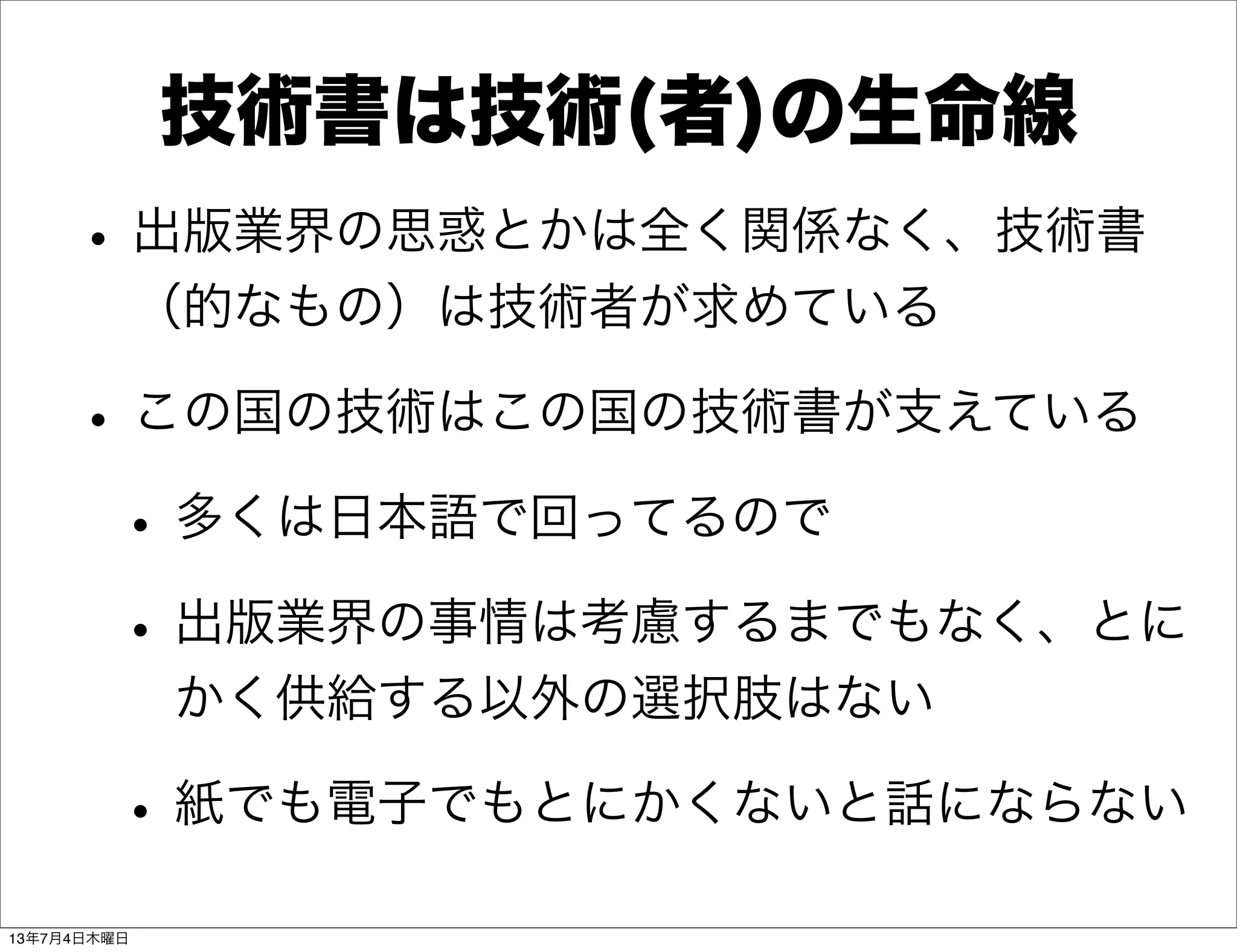 技術書は技術(者)の生命線
•出版業界の思惑とかは全く関係なく、技術書
（的なもの）は技術者が求めている
•この国の技術はこの国の技術書が支えている
•多くは日本語で回ってるので
•出版業界の事情は考慮するまでもなく、とに
かく供給する以外の選択肢はない
•紙でも電子でもとにかくないと話にならない
13年7月4日木曜日
 