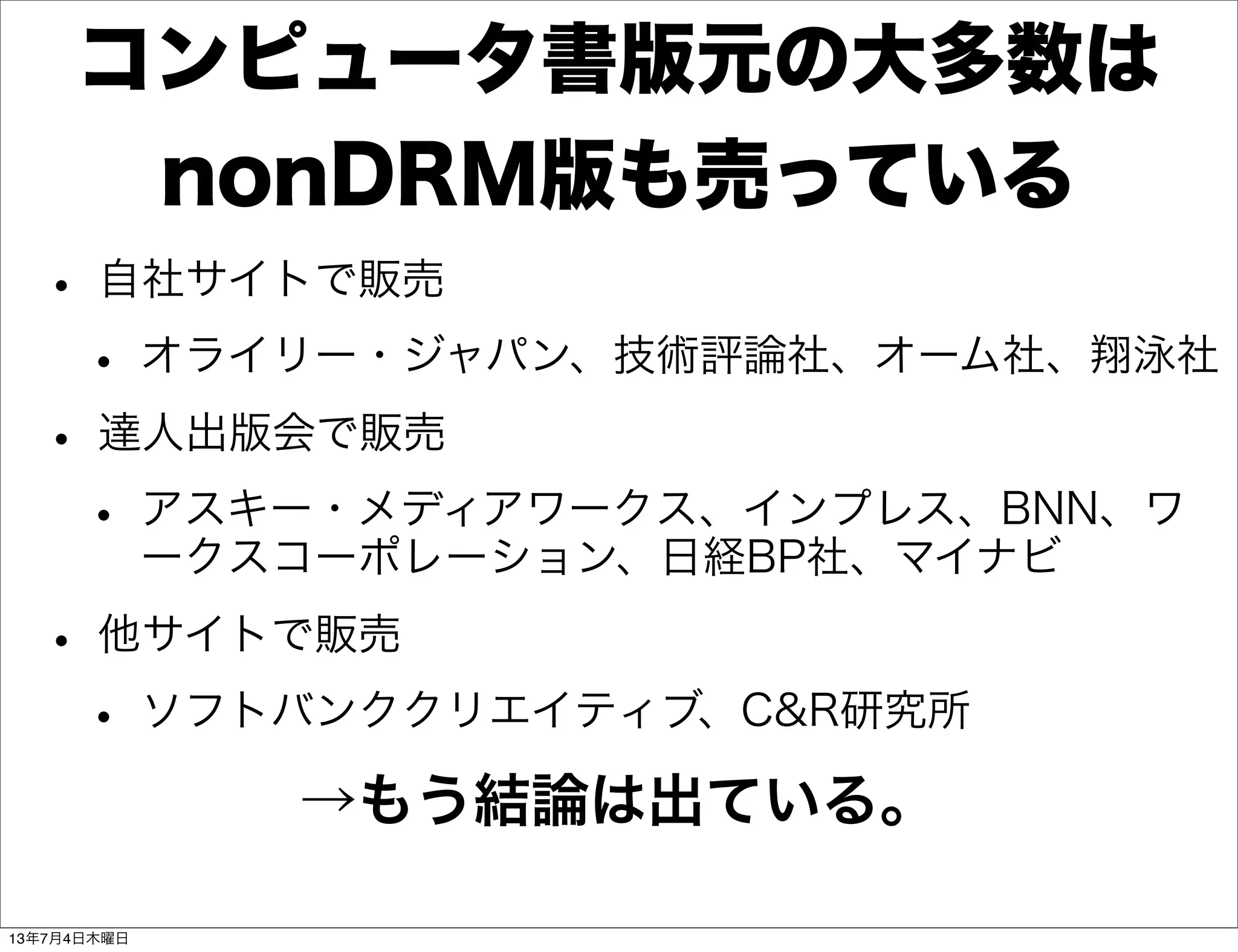 コンピュータ書版元の大多数は
nonDRM版も売っている
• 自社サイトで販売
• オライリー・ジャパン、技術評論社、オーム社、翔泳社
• 達人出版会で販売
• アスキー・メディアワークス、インプレス、BNN、ワ
ークスコーポレーション、日経BP社、マイナビ
• 他サイトで販売
• ソフトバンククリエイティブ、C&R研究所
→もう結論は出ている。
13年7月4日木曜日
 