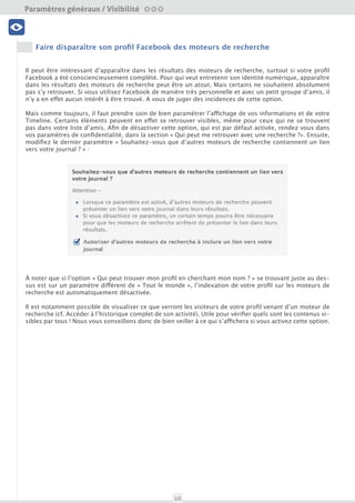 Paramètres généraux / Visibilité

 Visibilité




C’est ici la catégorie Photos qui nous intéresse, avec un flux de l’intégralité des photos que vous avez
partagé, qui ont été publiées sur votre timeline et enfin, celles sur lesquelles vous avez été identifié. C’est
dans la sous-partie « Photos de vous » qu’il sera possible de se détaguer de plusieurs photos à la volée.
  Profil et données


Pour ce faire, sélectionnez-les et cliquez sur le lien « Signaler/retirer les identifications ». Deux options
s’offrent à vous :

 Amis et Liste                              Nettoyage




                                            Outils
 Sécurité du compte




• Retirer l’identification : vous ne serez plus identifié sur la photo mais celle-ci existera toujours sur la
timeline de la personne qui l’a postée et sera visible par les autres personnes avec qui elle a été partagée.

• Demander à supprimer la photo : il est maintenant possible de demander à l’auteur de la photo de la
retirer. Individuellement, il est possible de donner une raison précise (harcèlement, photo peu flatteuse,
inappropriée pour Facebook). L’utilisateur recevra une notification qui l’incitera à supprimer la photo en
question.

Pour rappel, il est possible de contrôler qui vous tague sur Facebook, les identifications en instance de
publication apparaîtront dans la catégorie « Examen du journal » de votre historique. Nous vous conseil-
lons vivement d’activer cette option afin d’éviter les mauvaises surprises les lendemains de fête. Au ha-
sard, après le réveillon par exemple !




                                                        10
 