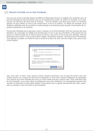 Paramètres généraux / Visibilité

 Visibilité




      Faire disparaître son profil Facebook des moteurs de recherche
 Profil et données



Il peut être intéressant d’apparaître dans les résultats des moteurs de recherche, surtout si votre profil
Facebook a été consciencieusement complété. Pour qui veut entretenir son identité numérique, apparaître
dans les résultats des moteurs de recherche peut être un atout. Mais certains ne souhaitent absolument
pas s’y retrouver. Si vous utilisez Facebook de manière très personnelle et avec un petit groupe d’amis, il
   Amis et Liste                             Nettoyage


n’y a en effet aucun intérêt à être trouvé. A vous de juger des incidences de cette option.

Mais comme toujours, il faut prendre soin de bien paramétrer l’affichage de vos informations et de votre
Timeline. Certains éléments peuvent en effet se retrouver visibles, même pour ceux qui ne se trouvent
                                           Outils
pas dans votre liste d’amis. Afin de désactiver cette option, qui est par défaut activée, rendez vous dans
 Sécurité du compte

vos paramètre de confidentialité, dans la section « Qui peut me retrouver avec une recherche ?». Ensuite,
modifiez le dernier paramètre « Souhaitez-vous que d’autres moteurs de recherche contiennent un lien
vers votre journal ? » :




À noter que si l’option « Qui peut trouver mon profil en cherchant mon nom ? » se trouvant juste au des-
sus est sur un paramètre différent de « Tout le monde », l’indexation de votre profil sur les moteurs de
recherche est automatiquement désactivée.

Il est notamment possible de visualiser ce que verront les visiteurs de votre profil venant d’un moteur de
recherche (cf. Accéder à l’historique complet de son activité). Utile pour vérifier quels sont les contenus vi-
sibles par tous ! Nous vous conseillons donc de bien veiller à ce qui s’affichera si vous activez cette option.




                                                      11
 