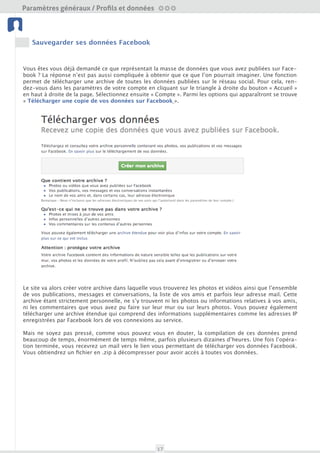 Paramètres généraux / Profils et données

 Profil et données




     Sauvegarder ses données Facebook
 Amis et Liste                             Nettoyage




Vous êtes vous déjà demandé ce que représentait la masse de données que vous avez publiées sur Face-
book ? La réponse n’est pas aussi compliquée à obtenir que ce que l’on pourrait imaginer. Une fonction
permet de télécharger une archive de toute les données publiées sur le réseau social. Pour cela, ren-
                                           Outils
dez-vous dans les paramètres de votre compte en cliquant sur le triangle à droite du bouton « Accueil »
  Sécurité du compte

en haut à droite de la page. Sélectionner ensuite « Compte ». Parmi les options qui apparaîtront se trouve
« Télécharger une copie de vos données sur Facebook ».




Le site va alors créer votre archive dans laquelle vous trouverez les photos et vidéos ainsi que l’ensemble
de vos publications, messages et conversations, la liste de vos amis et parfois leur adresse mail. Cette
archive étant strictement personnelle, ne s’y trouvent ni les photos ou informations relatives à vos amis,
ni les commentaires que vous avez pu faire sur leur mur ou sur leurs photos. Vous pouvez également
télécharger une archive étendue qui comprend des informations supplémentaires comme les adresses IP
enregistrées par Facebook lors de vos connexions au service.

Mais ne soyez pas pressé, comme vous pouvez vous en douter, la compilation de ces données prend
beaucoup de temps, énormément de temps même, parfois plusieurs dizaines d’heures. Une fois l’opéra-
tion terminée, vous recevrez un mail vers le lien vous permettant de télécharger vos données Facebook.
Vous obtiendrez un fichier en .zip à décompresser pour avoir accès à toutes vos données.




                                                       17
 