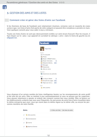 Paramètres généraux / Gestion des amis et des listes
  Amis et Liste                             Nettoyage




3. GESTION DES AMIS ET DES LISTES
                                            Outils
  Sécurité du compte


     Comment créer et gérer des listes d’amis sur Facebook


Si les fonctions de base de Facebook sont relativement intuitives, certaines sont en revanche de vraies
usines à gaz. Les listes d’amis font partie de cette catégorie et peuvent être complexes à prendre en main.
Voici quelques conseils pour vous aider à vous y retrouver.

Toutes vos listes d’amis ne sont pas nécessairement visibles sur votre écran d’accueil. Pour les trouver, il
faut cliquer sur le « plus » qui apparaît en survolant la rubrique « amis » dans le menu de gauche (ou en
cliquant ici)




Vous disposez d’un certain nombre de listes intelligentes basées sur les renseignements de votre profil
et de celui de vos amis. Elles se mettent à jour automatiquement et vous ne pouvez pas les supprimer.
Vous pouvez néanmoins y ajouter et enlever des contacts comme bon vous semble. Elles se basent sur
les établissements scolaires que vous avez fréquenté, les personnes de votre liste d’amis travaillant dans
la même entreprise que vous, ceux qui vivent dans la même région ou la même ville, ou encore les per-
sonnes membres de votre famille.




                                                        18
 